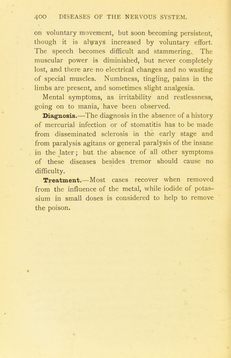 on voluntary movement, but soon becoming persistent, though it is al\yays increased by voluntary effort. The speech becomes difficult and stammering. The muscular power is diminished, but never completely lost, and there are no electrical changes and no wasting of special muscles. Numbness, tingling, pains in the limbs are present, and sometimes slight analgesia. Mental symptoms, as irritability and restlessness, going on to mania, have been observed. Diagnosis.—The diagnosis in the absence of a history of mercurial infection or of stomatitis has to be made from disseminated sclerosis in the early stage and from paralysis agitans or general paralysis of the insane in the later; but the absence of all other symptoms of these diseases besides tremor should cause no difficulty. Treatment.—Most cases recover when removed from the influence of the metal, while iodide of potas- sium in small doses is considered to help to remove the poison.