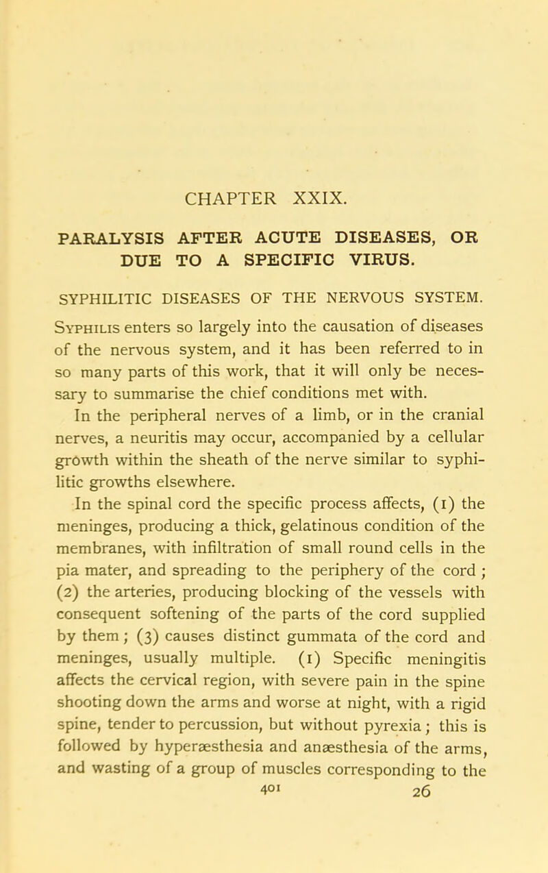 CHAPTER XXIX. PARALYSIS AFTER ACUTE DISEASES, OR DUE TO A SPECIFIC VIRUS. SYPHILITIC DISEASES OF THE NERVOUS SYSTEM. Syphilis enters so largely into the causation of diseases of the nervous system, and it has been referred to in so many parts of this work, that it will only be neces- sary to summarise the chief conditions met with. In the peripheral nerves of a limb, or in the cranial nerves, a neuritis may occur, accompanied by a cellular growth within the sheath of the nerve similar to syphi- litic growths elsewhere. In the spinal cord the specific process affects, (i) the meninges, producing a thick, gelatinous condition of the membranes, with infiltration of small round cells in the pia mater, and spreading to the periphery of the cord ; (2) the arteries, producing blocking of the vessels with consequent softening of the parts of the cord supplied by them ; (3) causes distinct gummata of the cord and meninges, usually multiple. (1) Specific meningitis affects the cervical region, with severe pain in the spine shooting down the arms and worse at night, with a rigid spine, tender to percussion, but without pyrexia; this is followed by hyperaesthesia and anaesthesia of the arms, and wasting of a group of muscles corresponding to the