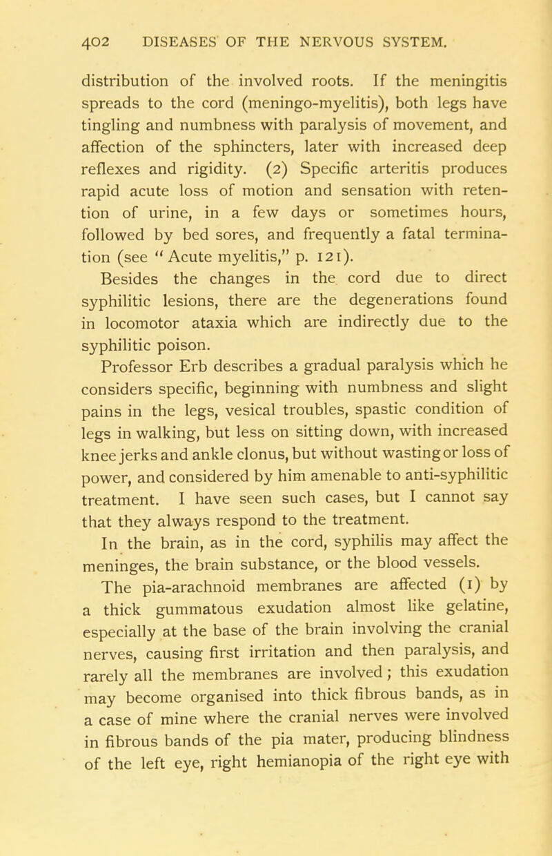 distribution of the involved roots. If the meningitis spreads to the cord (meningo-myelitis), both legs have tingling and numbness with paralysis of movement, and affection of the sphincters, later with increased deep reflexes and rigidity. (2) Specific arteritis produces rapid acute loss of motion and sensation with reten- tion of urine, in a few days or sometimes hours, followed by bed sores, and frequently a fatal termina- tion (see “Acute myelitis,” p. 121). Besides the changes in the cord due to direct syphilitic lesions, there are the degenerations found in locomotor ataxia which are indirectly due to the syphilitic poison. Professor Erb describes a gradual paralysis which he considers specific, beginning with numbness and slight pains in the legs, vesical troubles, spastic condition of legs in walking, but less on sitting down, with increased knee jerks and ankle clonus, but without wasting or loss of power, and considered by him amenable to anti-syphilitic treatment. I have seen such cases, but I cannot say that they always respond to the treatment. In the brain, as in the cord, syphilis may affect the meninges, the brain substance, or the blood vessels. The pia-arachnoid membranes are affected (1) by a thick gummatous exudation almost like gelatine, especially at the base of the brain involving the cranial nerves, causing first irritation and then paralysis, and rarely all the membranes are involved; this exudation may become organised into thick fibrous bands, as in a case of mine where the cranial nerves were involved in fibrous bands of the pia mater, producing blindness of the left eye, right hemianopia of the right eye with