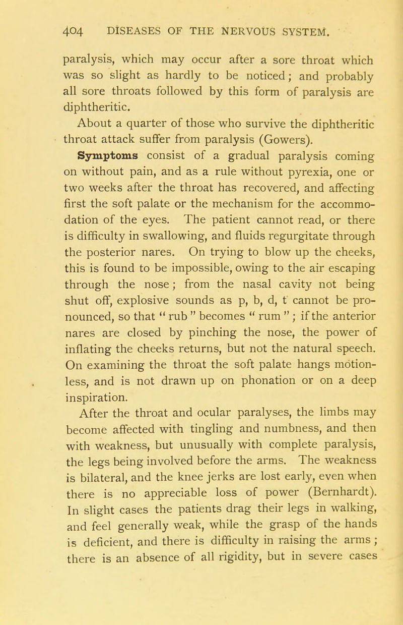 paralysis, which may occur after a sore throat which was so slight as hardly to be noticed; and probably all sore throats followed by this form of paralysis are diphtheritic. About a quarter of those who survive the diphtheritic throat attack suffer from paralysis (Gowers). Symptoms consist of a gradual paralysis coming on without pain, and as a rule without pyrexia, one or two weeks after the throat has recovered, and affecting first the soft palate or the mechanism for the accommo- dation of the eyes. The patient cannot read, or there is difficulty in swallowing, and fluids regurgitate through the posterior nares. On trying to blow up the cheeks, this is found to be impossible, owing to the air escaping through the nose; from the nasal cavity not being shut off, explosive sounds as p, b, d, t cannot be pro- nounced, so that “ rub ” becomes “ rum ” ; if the anterior nares are closed by pinching the nose, the power of inflating the cheeks returns, but not the natural speech. On examining the throat the soft palate hangs motion- less, and is not drawn up on phonation or on a deep inspiration. After the throat and ocular paralyses, the limbs may become affected with tingling and numbness, and then with weakness, but unusually with complete paralysis, the legs being involved before the arms. The weakness is bilateral, and the knee jerks are lost early, even when there is no appreciable loss of power (Bernhardt). In slight cases the patients drag their legs in walking, and feel generally weak, while the grasp of the hands is deficient, and there is difficulty in raising the arms; there is an absence of all rigidity, but in severe cases
