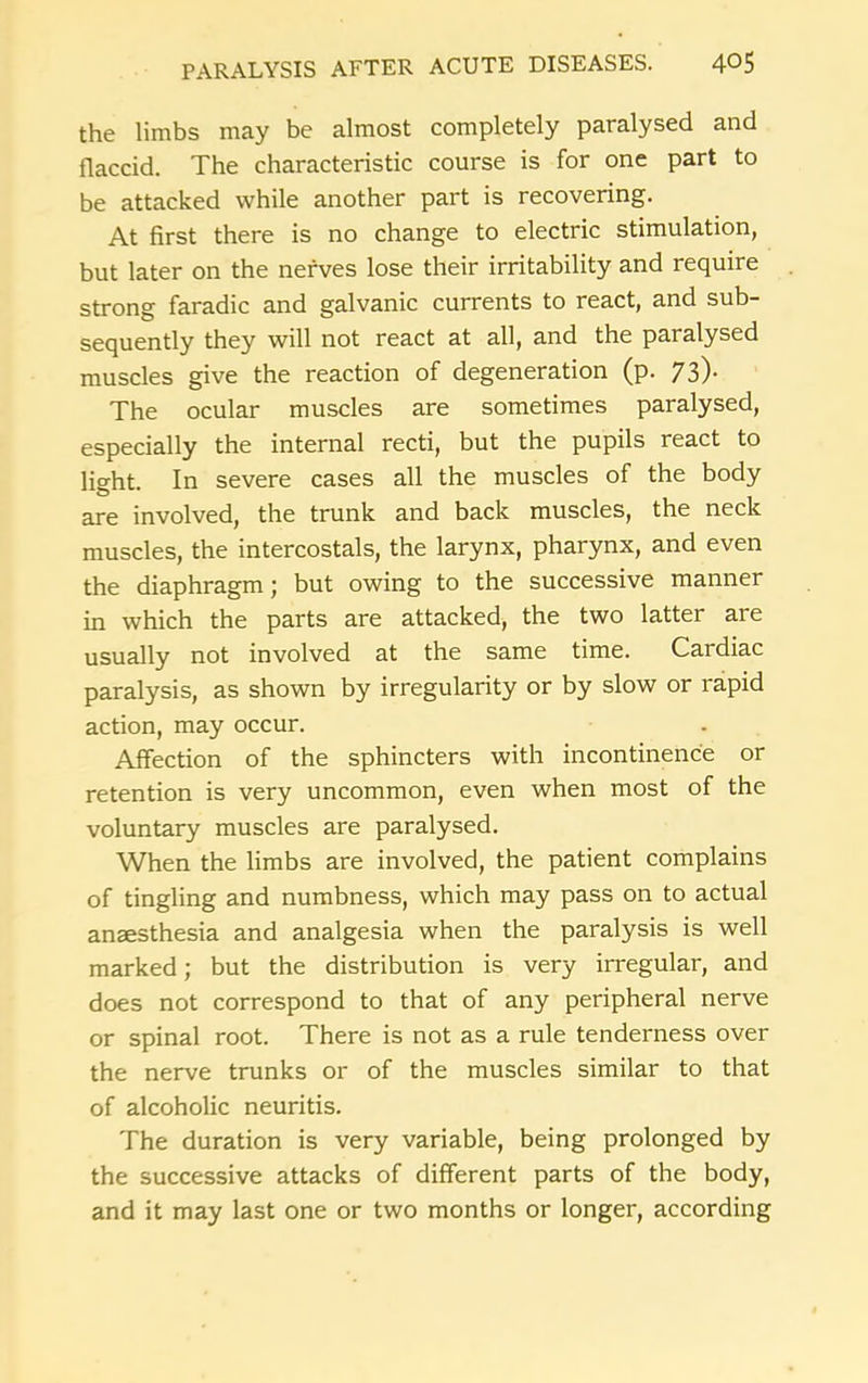 the limbs may be almost completely paralysed and flaccid. The characteristic course is for one part to be attacked while another part is recovering. At first there is no change to electric stimulation, but later on the nerves lose their irritability and require strong faradic and galvanic currents to react, and sub- sequently they will not react at all, and the paralysed muscles give the reaction of degeneration (p. 73). The ocular muscles are sometimes paralysed, especially the internal recti, but the pupils react to light. In severe cases all the muscles of the body are involved, the trunk and back muscles, the neck muscles, the intercostals, the larynx, pharynx, and even the diaphragm; but owing to the successive manner in which the parts are attacked, the two latter are usually not involved at the same time. Cardiac paralysis, as shown by irregularity or by slow or rapid action, may occur. Affection of the sphincters with incontinence or retention is very uncommon, even when most of the voluntary muscles are paralysed. When the limbs are involved, the patient complains of tingling and numbness, which may pass on to actual anaesthesia and analgesia when the paralysis is well marked; but the distribution is very irregular, and does not correspond to that of any peripheral nerve or spinal root. There is not as a rule tenderness over the nerve trunks or of the muscles similar to that of alcoholic neuritis. The duration is very variable, being prolonged by the successive attacks of different parts of the body, and it may last one or two months or longer, according