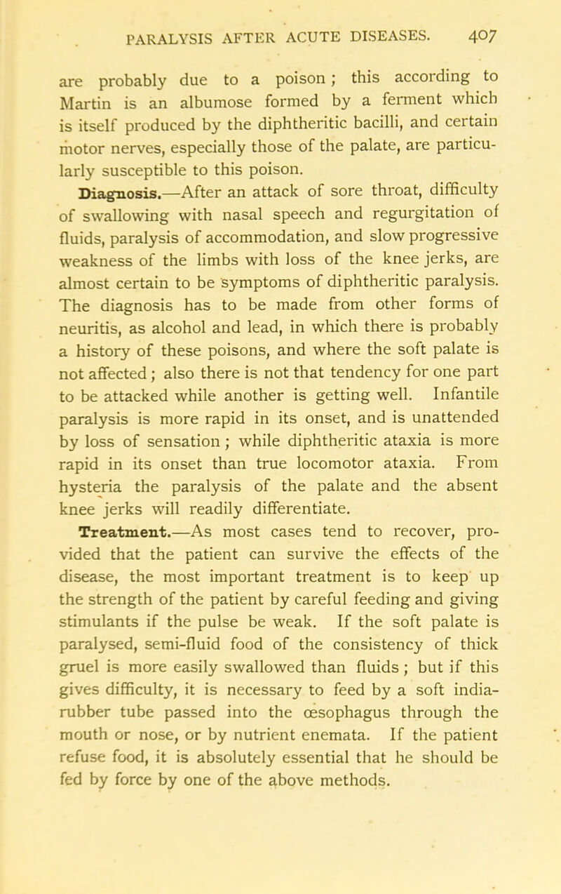 are probably due to a poison; this according to Martin is an albumose formed by a ferment which is itself produced by the diphtheritic bacilli, and certain motor nerves, especially those of the palate, are particu- larly susceptible to this poison. Diagnosis.—After an attack of sore throat, difficulty of swallowing with nasal speech and regurgitation of fluids, paralysis of accommodation, and slow progressive weakness of the limbs with loss of the knee jerks, are almost certain to be symptoms of diphtheritic paralysis. The diagnosis has to be made from other forms of neuritis, as alcohol and lead, in which there is probably a history of these poisons, and where the soft palate is not affected; also there is not that tendency for one part to be attacked while another is getting well. Infantile paralysis is more rapid in its onset, and is unattended by loss of sensation; while diphtheritic ataxia is more rapid in its onset than true locomotor ataxia. From hysteria the paralysis of the palate and the absent knee jerks will readily differentiate. Treatment.—As most cases tend to recover, pro- vided that the patient can survive the effects of the disease, the most important treatment is to keep up the strength of the patient by careful feeding and giving stimulants if the pulse be weak. If the soft palate is paralysed, semi-fluid food of the consistency of thick gruel is more easily swallowed than fluids; but if this gives difficulty, it is necessary to feed by a soft india- rubber tube passed into the oesophagus through the mouth or nose, or by nutrient enemata. If the patient refuse food, it is absolutely essential that he should be fed by force by one of the above methods.