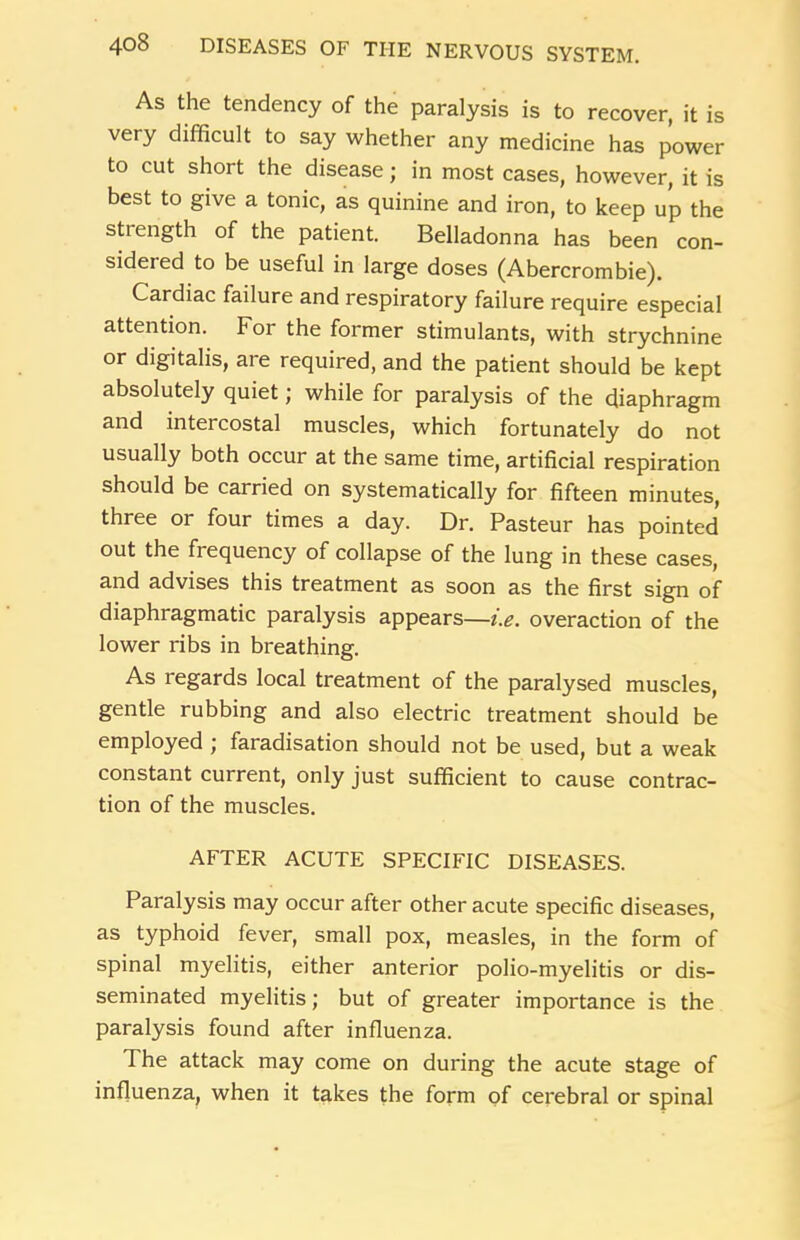As the tendency of the paralysis is to recover, it is very difficult to say whether any medicine has power to cut short the disease; in most cases, however, it is best to give a tonic, as quinine and iron, to keep up the strength of the patient. Belladonna has been con- sidered to be useful in large doses (Abercrombie). Cardiac failure and respiratory failure require especial attention. For the former stimulants, with strychnine or digitalis, are required, and the patient should be kept absolutely quiet; while for paralysis of the diaphragm and intercostal muscles, which fortunately do not usually both occur at the same time, artificial respiration should be carried on systematically for fifteen minutes, three or four times a day. Dr. Pasteur has pointed out the fi equency of collapse of the lung in these cases, and advises this treatment as soon as the first sign of diaphragmatic paralysis appears—i.e. overaction of the lower ribs in breathing. As regards local treatment of the paralysed muscles, gentle rubbing and also electric treatment should be employed j faradisation should not be used, but a weak constant current, only just sufficient to cause contrac- tion of the muscles. AFTER ACUTE SPECIFIC DISEASES. Paralysis may occur after other acute specific diseases, as typhoid fever, small pox, measles, in the form of spinal myelitis, either anterior polio-myelitis or dis- seminated myelitis; but of greater importance is the paralysis found after influenza. The attack may come on during the acute stage of influenza, when it takes the form of cerebral or spinal