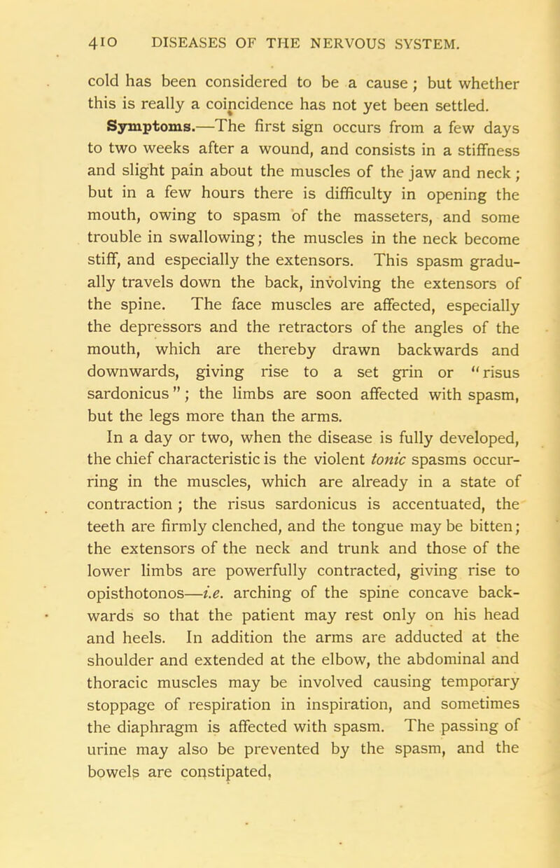 cold has been considered to be a cause; but whether this is really a coincidence has not yet been settled. Symptoms.—The first sign occurs from a few days to two weeks after a wound, and consists in a stiffness and slight pain about the muscles of the jaw and neck; but in a few hours there is difficulty in opening the mouth, owing to spasm of the masseters, and some trouble in swallowing; the muscles in the neck become stiff, and especially the extensors. This spasm gradu- ally travels down the back, involving the extensors of the spine. The face muscles are affected, especially the depressors and the retractors of the angles of the mouth, which are thereby drawn backwards and downwards, giving rise to a set grin or “ risus sardonicus ”; the limbs are soon affected with spasm, but the legs more than the arms. In a day or two, when the disease is fully developed, the chief characteristic is the violent tonic spasms occur- ring in the muscles, which are already in a state of contraction ; the risus sardonicus is accentuated, the teeth are firmly clenched, and the tongue may be bitten; the extensors of the neck and trunk and those of the lower limbs are powerfully contracted, giving rise to opisthotonos—i.e. arching of the spine concave back- wards so that the patient may rest only on his head and heels. In addition the arms are adducted at the shoulder and extended at the elbow, the abdominal and thoracic muscles may be involved causing temporary stoppage of respiration in inspiration, and sometimes the diaphragm is affected with spasm. The passing of urine may also be prevented by the spasm, and the bowels are copstipated,