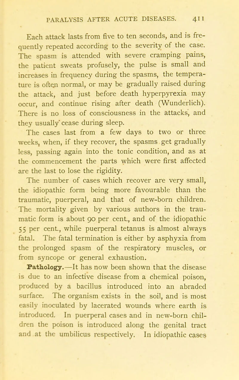 Each attack lasts from five to ten seconds, and is fre- quently repeated according to the severity of the case. The spasm is attended with severe cramping pains, the patient sweats profusely, the pulse is small and increases in frequency during the spasms, the tempera- ture is often normal, or may be gradually raised during the attack, and just before death hyperpyrexia may occur, and continue rising after death (Wunderlich). There is no loss of consciousness in the attacks, and they usually cease during sleep. The cases last from a few days to two or three weeks, when, if they recover, the spasms get gradually less, passing again into the tonic condition, and as at the commencement the parts which were first affected are the last to lose the rigidity. The number of cases which recover are very small, the idiopathic form being more favourable than the traumatic, puerperal, and that of new-born children. The mortality given by various authors in the trau- matic form is about 90 per cent., and of the idiopathic 55 per cent., while puerperal tetanus is almost always fatal. The fatal termination is either by asphyxia from the prolonged spasm of the respiratory muscles, or from syncope or general exhaustion. Pathology.—It has now been shown that the disease is due to an infective disease from a chemical poison, produced by a bacillus introduced into an abraded surface. The organism exists in the soil, and is most easily inoculated by lacerated wounds where earth is introduced. In puerperal cases and in new-born chil- dren the poison is introduced along the genital tract and at the umbilicus respectively. In idiopathic cases