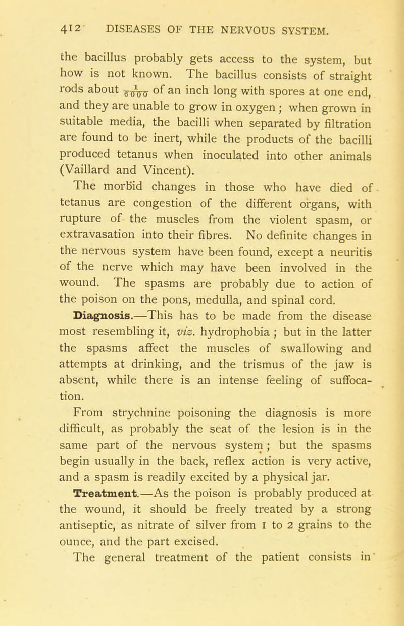 the bacillus probably gets access to the system, but how is not known. The bacillus consists of straight rods about of an inch long with spores at one end, and they are unable to grow in oxygen ; when grown in suitable media, the bacilli when separated by filtration are found to be inert, while the products of the bacilli produced tetanus when inoculated into other animals (Vaillard and Vincent). The morbid changes in those who have died of tetanus are congestion of the different organs, with rupture of the muscles from the violent spasm, or extravasation into their fibres. No definite changes in the nervous system have been found, except a neuritis of the nerve which may have been involved in the wound. The spasms are probably due to action of the poison on the pons, medulla, and spinal cord. Diagnosis.—This has to be made from the disease most resembling it, viz. hydrophobia ; but in the latter the spasms affect the muscles of swallowing and attempts at drinking, and the trismus of the jaw is absent, while there is an intense feeling of suffoca- tion. From strychnine poisoning the diagnosis is more difficult, as probably the seat of the lesion is in the same part of the nervous system; but the spasms begin usually in the back, reflex action is very active, and a spasm is readily excited by a physical jar. Treatment.—As the poison is probably produced at the wound, it should be freely treated by a strong antiseptic, as nitrate of silver from I to 2 grains to the ounce, and the part excised. The general treatment of the patient consists in'