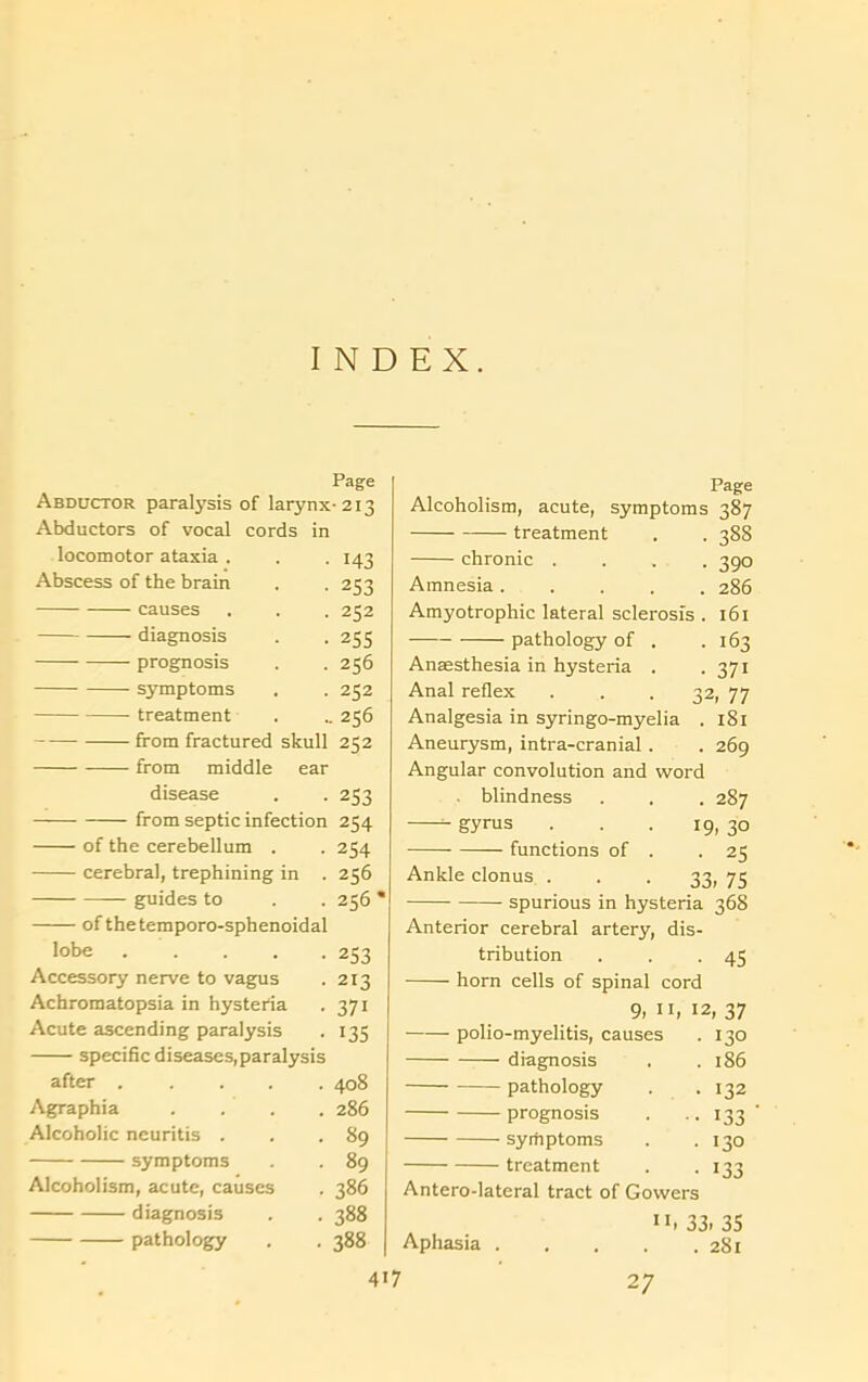 INDEX. Page Abductor paralysis of larynx •213 Abductors of vocal cords in locomotor ataxia . 143 Abscess of the brain 253 causes 232 diagnosis 255 prognosis 256 symptoms 252 treatment 256 from fractured skull 252 from middle ear disease 253 from septic infection 254 of the cerebellum . 254 cerebral, trephining in . 256 — guides to 256 ofthetemporo-sphenoidal lobe . 253 Accessory nerve to vagus 213 Achromatopsia in hysteria 371 Acute ascending paralysis 135 specific diseases,paralysis after 408 Agraphia .... 286 Alcoholic neuritis . 89 symptoms 89 Alcoholism, acute, causes 386 diagnosis 388 pathology 388 417 Page Alcoholism, acute, symptoms 387 treatment . . 388 chronic .... 390 Amnesia 286 Amyotrophic lateral sclerosis . 161 pathology of . .163 Anaesthesia in hysteria . .371 Anal reflex ... 32, 77 Analgesia in syringo-myelia . 181 Aneurysm, intra-cranial . . 269 Angular convolution and word • blindness . . . 287 gyrus ... 19, 30 functions of . -25 Ankle clonus . . . 33, 75 spurious in hysteria 368 Anterior cerebral artery, dis- tribution . . -45 horn cells of spinal cord 9, 11, 12, 37 polio-myelitis, causes . 130 diagnosis . .186 pathology . .132 prognosis . .. 133 ' syrfiptoms . .130 treatment . .133 Antero-lateral tract of Gowers ”, 33, 35 Aphasia 281 27
