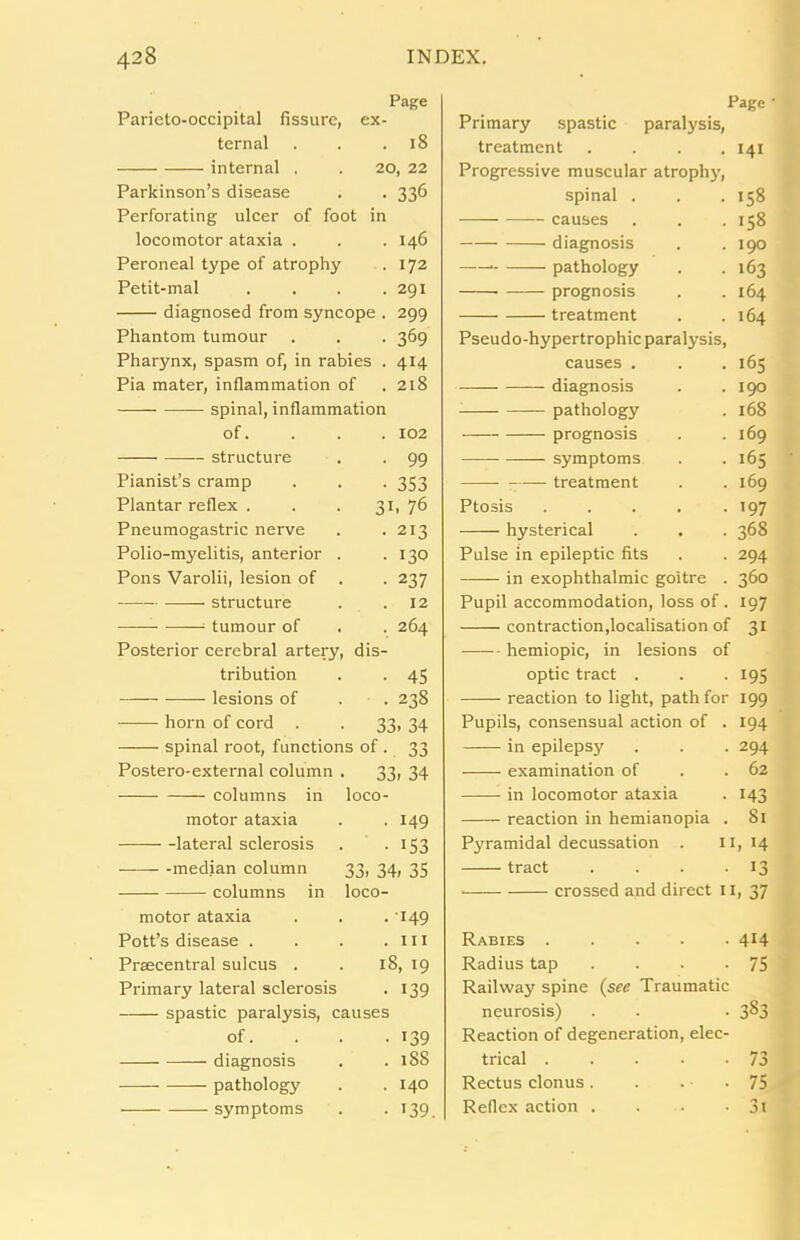 Page Parieto-occipital fissure, ex- ternal . . .18 internal . . 20, 22 Parkinson’s disease . . 336 Perforating ulcer of foot in locomotor ataxia . . . 146 Peroneal type of atrophy . 172 Petit-mal .... 291 diagnosed from syncope . 299 Phantom tumour . . . 369 Pharynx, spasm of, in rabies . 414 Pia mater, inflammation of .218 spinal, inflammation of. . . . 102 structure . . 99 Pianist’s cramp . . . 353 Plantar reflex ... 31, 76 Pneumogastric nerve . -213 Polio-myelitis, anterior . .130 Pons Varolii, lesion of . . 237 structure . .12 ; tumour of . . 264 Posterior cerebral artery, dis- tribution . . 45 lesions of . . 238 horn of cord . . 33, 34 spinal root, functions of . 33 Postero-external column . 33, 34 columns in loco- motor ataxia . . 149 lateral sclerosis . . 153 median column 33, 34, 35 columns in loco- motor ataxia . . . 149 Pott’s disease . . . .111 Praecentral sulcus . . 18, 19 Primary lateral sclerosis . 139 spastic paralysis, causes of. 139 diagnosis . . 188 pathology . .140 symptoms . . 139. Page • Primary spastic paralysis, treatment . . . .141 Progressive muscular atrophy, spinal . . . 158 causes . . .158 diagnosis . .190 pathology . .163 prognosis . . 164 treatment . .164 Pseudo-hypertrophic paralysis, causes . . .165 diagnosis . .190 pathology . 168 prognosis . .169 symptoms . . 165 treatment . .169 Ptosis . . . . -197 hysterical . . . 368 Pulse in epileptic fits . . 294 in exophthalmic goitre . 360 Pupil accommodation, loss of . 197 contraction,localisation of 31 hemiopic, in lesions of optic tract . . -195 reaction to light, path for 199 Pupils, consensual action of . 194 in epilepsy . . . 294 examination of . .62 in locomotor ataxia . 143 reaction in hemianopia . 81 Pyramidal decussation . 11,14 tract . . . .13 crossed and direct 11, 37 Rabies 4H Radius tap . . . -75 Railway spine (see Traumatic neurosis) . . . 3^3 Reaction of degeneration, elec- trical 73 Rectus clonus. . . -75 Reflex action . . . • 3i