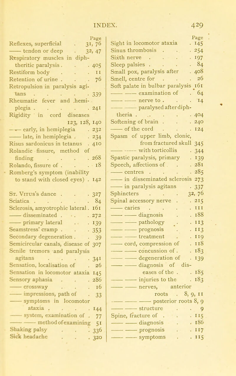 Page Reflexes, superficial . 31, 76 tendon or deep . 32, 47 Respiratory muscles in diph- theritic paralysis. . . 405 Restiform body . . .11 Retention of urine . . . 76 Retropulsion in paralysis agi- tans 339 Rheumatic fever and .hemi- plegia ..... 241 Rigidity in cord diseases 123, 128, 140 —— early, in hemiplegia . 232 late, in hemiplegia . . 234 Risus sardonicus in tetanus . 410 Rolandic fissure, method of finding .... 268 Rolando, fissure of . . .18 Romberg’s symptom (inability to stand with closed eyes) . 142 St. Vitus’s dance . . . 327 Sciatica . . . . .84 Sclerosis, amyotrophic lateral. 161 disseminated . - . . 272 primary lateral .. .139 Seamstress’ cramp . . . 353 Secondary degeneration . . 39 Semicircular canals, disease of 307 Senile tremors and paralysis agitans .... 341 Sensation, localisation of . 26 Sensation in locomotor ataxia 145 Sensory aphasia . . . 286 crossway . . .16 impressions, path of . 33 symptoms in locomotor ataxia . . . .144 system, examination of . 77 method of examining 51 Shaking palsy . . ’. 336 Sick headache . . , 320 Page Sight in locomotor ataxia . 145 Sinus thrombosis . . . 254 Sixth nerve . . . . 197 Sleep palsies . . . .84 Small pox, paralysis after . 408 Smell, centre for . . .26 Soft palate in bulbar paralysis 161 examination of . 64 — nerve to . . . 14 paralysed after diph- theria ... . . • 404 Softening of brain . . . 240 of the cord . . 124 Spasm of upper limb, clonic, from fractured skull 345 with torticollis . 344 Spastic paralysis, primary . 139 Speech, affections of . .281 •—— centres .... 285 in disseminated sclerosis 273 in paralysis agitans . 337 Sphincters . . .32, 76 Spinal accessory nerve . . 215 caries . . . .ill diagnosis . .188 pathology . . 113 prognosis . . 113 treatment . . 119 cord, compression of .118 concussion of . .183 degeneration of . 139 diagnosis of dis- eases of the . .185 injuries to the . 183 nerves, anterior roots . 8, 9, II posterior roots 8, 9 structure . . 9 Spine, fracture of . . . 115 diagnosis . . 186 prognosis . .117 symptoms . . 115