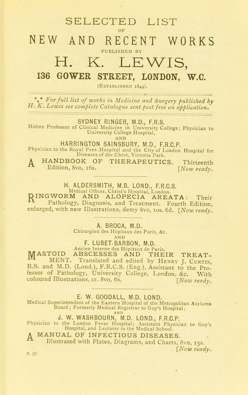 SELECTED LIST OF NEW AND RECENT WORKS PUBLISHED BY H. K. LEWIS, 136 GOWER STREET, LONDON, W.C. (Established 1844). *»* For full list of works in Medicine and Surgery published by H. K. Lewis see complete Catalogue sent post free on application. SYDNEY RINGER, M.D., F.R.S. Holme Professor of Clinical Medicine in University College; Physician to University College Hospital, AND HARRINGTON SAINSBURY, M.D., F.R.C.P. Phys.cian to the Royal Free Hospital and the City of London Hospital for Diseases of the Chest, Victoria Park. A HANDBOOK OF THERAPEUTICS. Thirteenth Edition, 8vo, 16s. [Now ready. H. ALDERSMITH, M.B. LOND., F.R.C.S. Medical Officer, Christ’s Hospital, London. DINGWORM AND ALOPECIA AREATA: Their Pathology, Diagnosis, and Treatment. Fourth Edition, enlarged, with new Illustrations, demy 8vo, 10s. 6d. [Now ready. A. BROCA, M.D. Chirurgien des Hopitaux des Paris, &c. AND F. LUBET-BARBON, M.D. Ancien Interne des Hopitaux de Paris. MASTOID ABSCESSES AND THEIR TREAT- MENT. Translated and edited by Henry J. Curtis, B.S. and M.D. (Lond.), F.R.C.S. (Eng.), Assistant to the Pro- fessor of Pathology, University College, London, &c. With coloured Illustrations, cr. 8vo, 6s. [Now ready. E. W. GOODALL, M.D. LOND. Medical Superintendent of the Eastern Hospital of the Metropolitan Asylums Board ; Formerly Medical Registrar to Guy’s Hospital; AND J. W. WASHBOURN, M.D. LOND., F.R.C.P. Physician to the London Fever Hospital; Assistant Physician to Guy's Hospital, and Lecturer in the Medical School. A MANUAL OF INFECTIOUS DISEASES.  Illustrated with Plates, Diagrams, and Charts, Svo, 15s. [Now ready. x. <37.