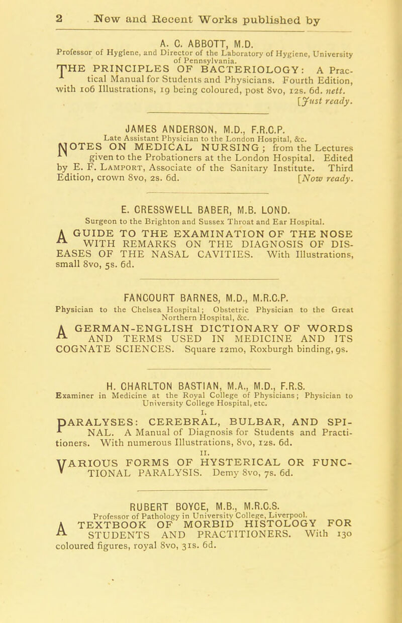 A. C. ABBOTT, M.D. Professor of Hygiene, and Director of the Laboratory of Hygiene, University of Pennsylvania. 'THE PRINCIPLES OF BACTERIOLOGY: A Prac- 1 tical Manual for Students and Physicians. Fourth Edition, with 106 Illustrations, 19 being coloured, post 8vo, 12s. 6d. nett. [yust ready. JAMES ANDERSON, M.D., F.R.C.P. Late Assistant Physician to the London Hospital, &c. MOTES ON MEDICAL NURSING; from the Lectures given to the Probationers at the London Hospital. Edited by E. F. Lamport, Associate of the Sanitary Institute. Third Edition, crown 8vo, 2s. 6d. [Now ready. E. CRESSWELL BABER, M.B. LOND. Surgeon to the Brighton and Sussex Throat and Ear Hospital. A GUIDE TO THE EXAMINATION OF THE NOSE WITH REMARKS ON THE DIAGNOSIS OF DIS- EASES OF THE NASAL CAVITIES. With Illustrations, small 8vo, 5s. 6d. FANCOURT BARNES, M.D., M.R.C.P. Physician to the Chelsea Hospital; Obstetric Physician to the Great Northern Hospital, &c. A GERMAN-ENGLISH DICTIONARY OF WORDS A AND TERMS USED IN MEDICINE AND ITS COGNATE SCIENCES. Square i2mo, Roxburgh binding, gs. H. CHARLTON BASTIAN, M.A., M.D., F.R.S. Examiner in Medicine at the Royal College of Physicians; Physician to University College Hospital, etc. I. PARALYSES: CEREBRAL, BULBAR, AND SPI- -*■ NAL. A Manual of Diagnosis for Students and Practi- tioners. With numerous Illustrations, 8vo, 12s. 6d. 11. VARIOUS FORMS OF HYSTERICAL OR FUNC- * TIONAL PARALYSIS. Demy 8vo, 7s. 6d. RUBERT BOYCE, M.B., M.R.C.S. Professor of Pathology in University College, Liverpool. A TEXTBOOK OF MORBID HISTOLOGY FOR -ft STUDENTS AND PRACTITIONERS. With 130 coloured figures, royal 8vo, 31s. 6d.