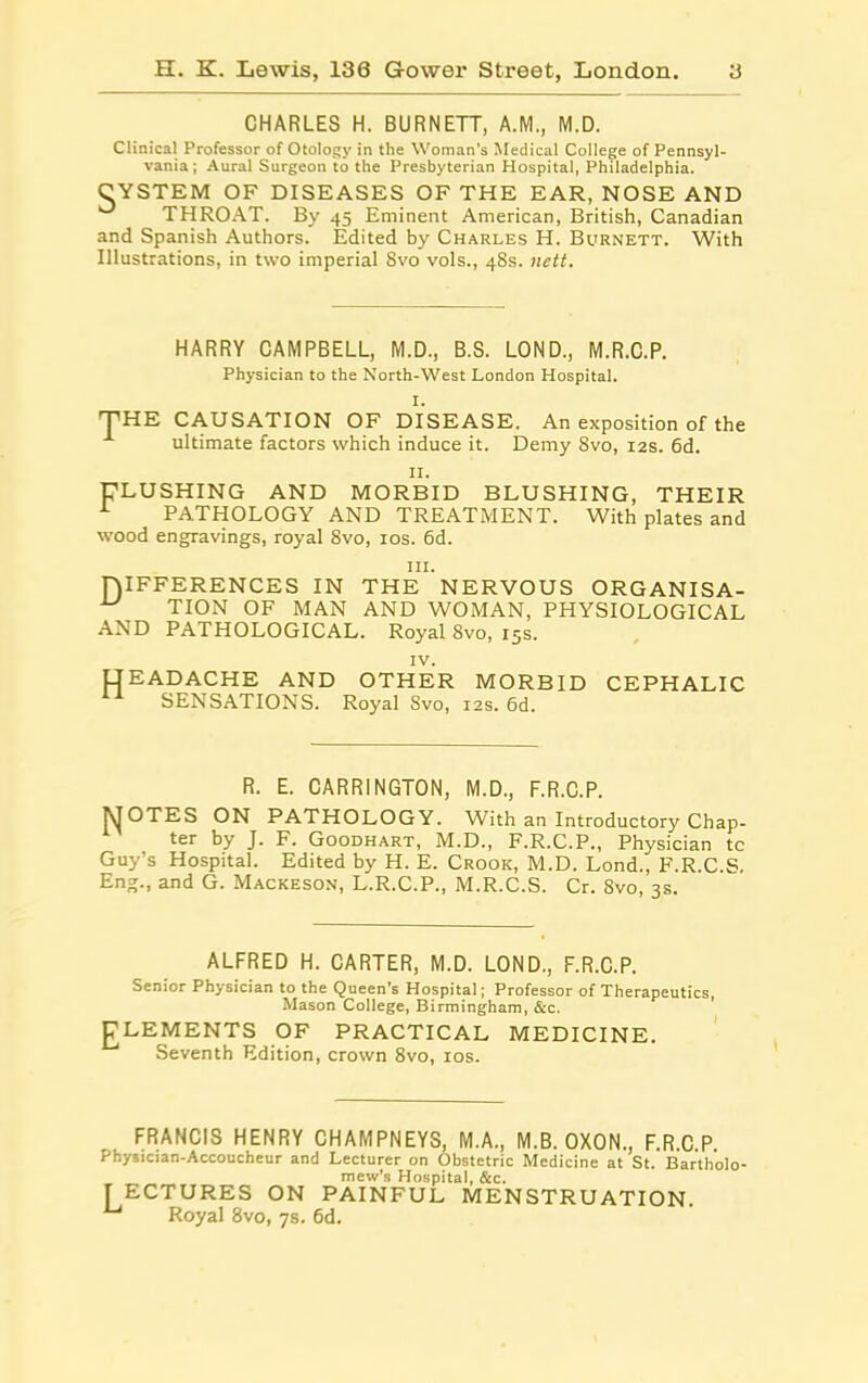 CHARLES H. BURNETT, A.M., M.D. Clinical Professor of Otology in the Woman’s Medical College of Pennsyl- vania; Aural Surgeon to the Presbyterian Hospital, Philadelphia. CYSTEM OF DISEASES OF THE EAR, NOSE AND THROAT. By 45 Eminent American, British, Canadian and Spanish Authors. Edited by Charles H. Burnett. With Illustrations, in two imperial 8vo vols., 48s. nett. HARRY CAMPBELL, M.D., B.S. LOND., M.R.C.P. Physician to the North-West London Hospital. I. THE CAUSATION OF DISEASE. An exposition of the ultimate factors which induce it. Demy 8vo, 12s. 6d. II. ^LUSHING AND MORBID BLUSHING, THEIR 1 PATHOLOGY AND TREATMENT. With plates and wood engravings, royal 8vo, 10s. 6d. hi. niFFERENCES IN THE NERVOUS ORGANISA- TION OF MAN AND WOMAN, PHYSIOLOGICAL AND PATHOLOGICAL. Royal 8vo, 15s. IV. LfEADACHE AND OTHER MORBID CEPHALIC SENSATIONS. Royal Svo, 12s. 6d. R. E. CARRINGTON, M.D., F.R.C.P. MOTES ON PATHOLOGY. With an Introductory Chap- ter by J. F. Goodhart, M.D., F.R.C.P., Physician tc Guy’s Hospital. Edited by H. E. Crook, M.D. Lond., F.R.C.S. Eng., and G. Mackeson, L.R.C.P., M.R.C.S. Cr. Svo, 3s. ALFRED H. CARTER, M.D. LOND., F.R.C.P. Senior Physician to the Queen’s Hospital; Professor of Therapeutics, Mason College, Birmingham, &c. gLEMENTS OF PRACTICAL MEDICINE. Seventh Edition, crown 8vo, 10s. FRANCIS HENRY CHAMPNEYS, M.A., M.B. OXON., F.R.C.P. Physician-Accoucheur and Lecturer on Obstetric Medicine at St. Bartholo- mew’s Hospital, &c. [ ECTURES ON PAINFUL MENSTRUATION. 1-1 Royal 8vo, 7s. 6d.