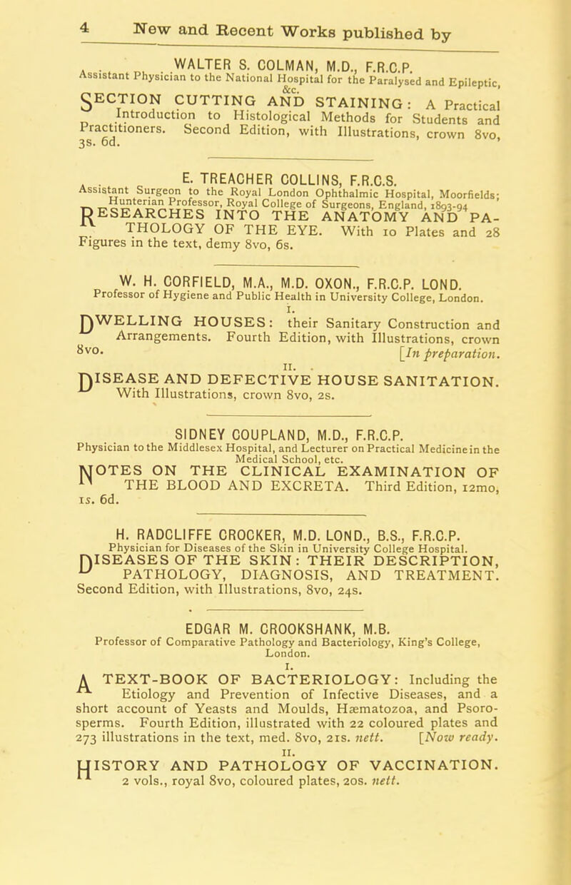 . . WALTER S. COLMAN, M.D., F.R.C.P. Assistant Physician to the National Hospital for the Paralysed and Epileptic, SECTION CUTTING AND STAINING: A Practical Introduction to Histological Methods for Students and Practitioners. Second Edition, with Illustrations, crown 8vo, 3 Q nn . . E- TREACHER COLLINS, F.R.C.S. Assistant Surgeon to the Royal London Ophthalmic Hospital, Moorfields; _ Professor, Royal College of Surgeons, England, 1893-94 DESEARCHES INTO THE ANATOMY AND PA- THOLOGY OF THE EYE. With 10 Plates and 28 Figures in the text, demy 8vo, 6s. W. H. CORFIELD, M.A., M.D. OXON., F.R.C.P. LOND. Professor of Hygiene and Public Health in University College, London. I. JEWELLING HOUSES: their Sanitary Construction and Arrangements. Fourth Edition, with Illustrations, crown ^vo- [In preparation. 11. . DISEASE AND DEFECTIVE HOUSE SANITATION. With Illustrations, crown 8vo, 2s. % SIDNEY COUPLAND, M.D., F.R.C.P. Physician to the Middlesex Hospital, and Lecturer on Practical Medicine in the Medical School, etc. MOTES ON THE CLINICAL EXAMINATION OF M THE BLOOD AND EXCRETA. Third Edition, i2mo, is. 6d. H. RADCLIFFE CROCKER, M.D. LOND., B.S., F.R.C.P. Physician for Diseases of the Skin in University College Hospital. DISEASES OF THE SKIN: THEIR DESCRIPTION, u PATHOLOGY, DIAGNOSIS, AND TREATMENT. Second Edition, with Illustrations, 8vo, 24s. EDGAR M. CROOKSHANK, M.B. Professor of Comparative Pathology and Bacteriology, King’s College, London. I. A TEXT-BOOK OF BACTERIOLOGY: Including the Etiology and Prevention of Infective Diseases, and a short account of Yeasts and Moulds, Htematozoa, and Psoro- sperms. Fourth Edition, illustrated with 22 coloured plates and 273 illustrations in the text, med. 8vo, 21s. nett. [Nozv ready. II. UISTORY AND PATHOLOGY OF VACCINATION. 2 vols., royal 8vo, coloured plates, 20s. nett.
