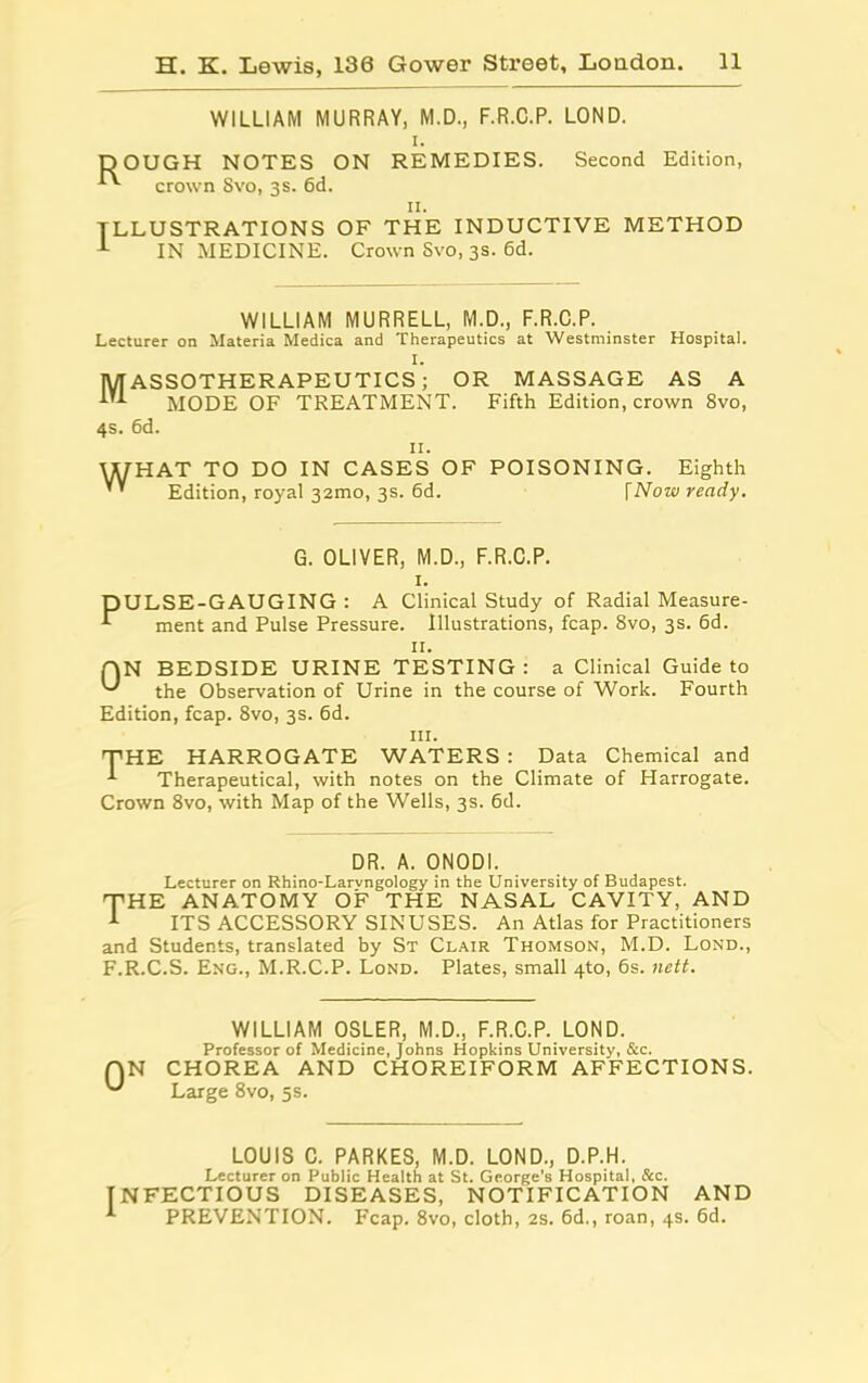 WILLIAM MURRAY, M.D., F.R.C.P. LOND. i. DOUGH NOTES ON REMEDIES. Second Edition, crown Svo, 3s. 6d. 11. ILLUSTRATIONS OF THE INDUCTIVE METHOD 1 IN MEDICINE. Crown Svo, 3s. 6d. WILLIAM MURRELL, M.D., F.R.C.P. Lecturer on Materia Medica and Therapeutics at Westminster Hospital. I. MASSOTHERAPEUTICS; OR MASSAGE AS A MODE OF TREATMENT. Fifth Edition, crown 8vo, 4s. 6d. II. WHAT TO DO IN CASES OF POISONING. Eighth ’' Edition, royal 32mo, 3s. 6d. [Now ready. G. OLIVER, M.D., F.R.C.P. I. DULSE-GAUGING : A Clinical Study of Radial Measure- ment and Pulse Pressure. Illustrations, fcap. 8vo, 3s. 6d. II. BEDSIDE URINE TESTING: a Clinical Guide to the Observation of Urine in the course of Work. Fourth Edition, fcap. 8vo, 3s. 6d. hi. THE HARROGATE WATERS : Data Chemical and Therapeutical, with notes on the Climate of Harrogate. Crown 8vo, with Map of the Wells, 3s. 6d. QN DR. A. ONODI. Lecturer on Khino-Larvngology in the University of Budapest. THE ANATOMY OF THE NASAL CAVITY, AND 1 ITS ACCESSORY SINUSES. An Atlas for Practitioners and Students, translated by St Clair Thomson, M.D. Lond., F.R.C.S. Eng., M.R.C.P. Lond. Plates, small 4to, 6s. nett. 0 WILLIAM OSLER, M.D., F.R.C.P. LOND. Professor of Medicine, Johns Hopkins University, &c. N CHOREA AND CHOREIFORM AFFECTIONS. Large 8vo, 5s. LOUIS C. PARKES, M.D. LOND., D.P.H. Lecturer on Public Health at St. George’s Hospital, &c. INFECTIOUS DISEASES, NOTIFICATION AND PREVENTION. Fcap. 8vo, cloth, 2s. 6d., roan, 4s. 6d.