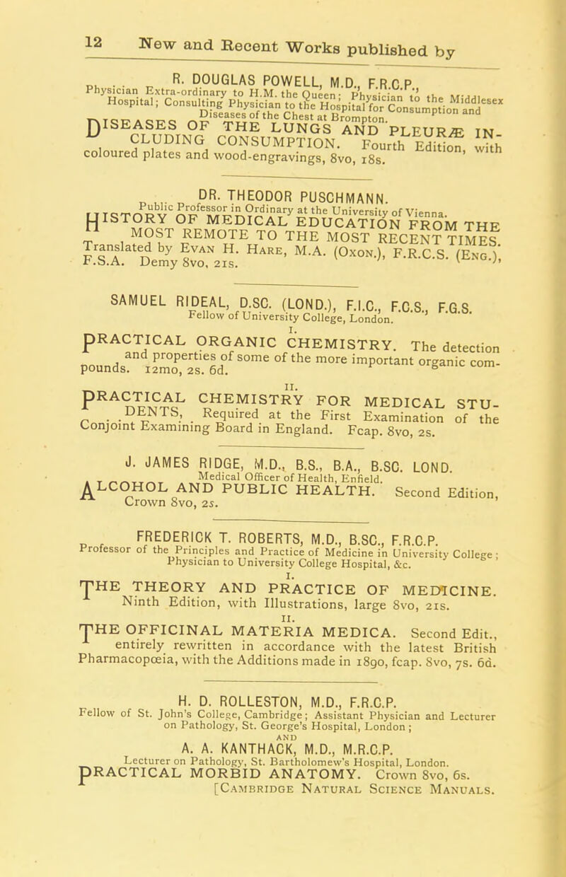 e*„r; 5l!^h,?-^'.;S;ps *. TAISEASES OF THE LUNGS AND PLEUR/E IN „ CLUDING CONSUMPTION. Founh EdMot ™h coloured plates and wood-engravings, 8vo, 18s. 13 i r n ,DR* THE0D0R PUSCHMANN. MOST REMOTE TO THE MOST RECENT TIMES Demy 8™ (°*°0' F'R-C-S- <E“0->' SAMUEL RIDEAL D.SC. (LOND.), F.l.C, F.C.S., F.G.S. Fellow of University College, London. PRACTICAL ORGANIC CHEMISTRY. The detection pounds?’ iSS 0me °f thC m°re imP°rtant organic com* pRACTICAL CHEMISTRY FOR MEDICAL STU- DENTS, Required at the First Examination of the Conjoint Examining Board in England. Fcap. 8vo, 2S. J. JAMES RIDGE, M.D., B.S., B.A., B.SC. LOND , T Medical Officer of Health, Enfield. ALCOHOL AND PUBLIC HEALTH. Second Edition, Crown 8vo, 2s. FREDERICK T. ROBERTS, M.D., B.SC., F.R.C.P. Professor of the Principles and Practice of Medicine in University College • Physician to University College Hospital, &c. ’ 'J’HE THEORY AND PRACTICE OF MEDICINE. Ninth Edition, with Illustrations, large 8vo, 2is. THE OFFICINAL MATERIA MEDICA. Second Edit., entirely rewritten in accordance with the latest British Pharmacopoeia, with the Additions made in 1890, fcap. 8vo, 7s. 6d. H. D. ROLLESTON, M.D., F.R.C.P. Fellow of St. John’s College, Cambridge; Assistant Physician and Lecturer on Pathology, St. George’s Hospital, London ; AND A. A. KANTHACK, M.D., M.R.C.P. Lecturer on Pathology, St. Bartholomew’s Hospital, London. PRACTICAL MORBID ANATOMY. Crown 8vo, 6s. [Cambridge Natural Science Manuals.