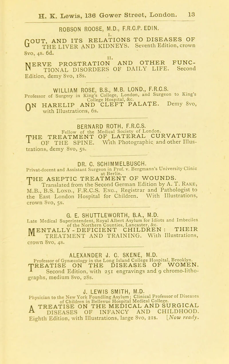 ROBSON ROOSE, M.D., F.R.C.P. EDIN. POUT, AND ITS RELATIONS TO DISEASES OF U THE LIVER AND KIDNEYS. Seventh Edition, crown Svo, 4s. 6d. 11. MERVE PROSTRATION AND OTHER FUNC- H TIONAL DISORDERS OF DAILY LIFE. Second Edition, demy 8vo, 18s. WILLIAM ROSE, B.S., M.B. LOND., F.R.C.S. Professor of Surgery in King’s College, London, and Surgeon to Kings College Hospital, &c. (AN HARELIP AND CLEFT PALATE. Demy Svo, with Illustrations, 6s. BERNARD ROTH, F.R.C.S. Fellow of the Medical Society of London. T’HE TREATMENT OF LATERAL CURVATURE OF THE SPINE. With Photographic and other Illus- trations, demy Svo, 5s. DR. C. SCHIMMELBUSCH. Privat-docent and Assistant Surgeon in Prof. v. Bergmann’s University Clinic at Berlin. THE ASEPTIC TREATMENT OF WOUNDS. -t Translated from the Second German Edition by A. T. Rake, M.B., B.S. Lond., F.R.C.S. Eng., Registrar and Pathologist to the East London Hospital for Children. With Illustrations, crown Svo, 5s. G. E. SHUTTLEWORTH, B.A., M.D. Late Medical Superintendent, Royal Albert Asylum for Idiots and Imbeciles of the Northern Counties, Lancaster, &c. Mentally-deficient children: their TREATMENT AND TRAINING. With Illustrations, crown 8vo, 4s. ALEXANDER J. C. SKENE, M.D. Professor of Gynrecology in the Long Island College Hospital, Brooklyn. 'TREATISE ON THE DISEASES OF WOMEN. Second Edition, with 251 engravings and 9 chromo-litho- graphs, medium 8vo, 28s. J. LEWIS SMITH, M.D. Physician to the New York Foundling Asylum ; Clinical Professor of Diseases of Children in Bellevue Hospital Medical College. A TREATISE ON THE MEDICAL AND SURGICAL DISEASES OF INFANCY AND CHILDHOOD. Eighth Edition, with Illustrations, large 8vo, 21s. LNow ready.
