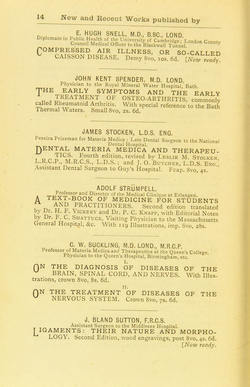 n- , . „ E-. HUGH SNELL, M.D., B.SC., LOND. Diplomate in Public Health of the University of Cambridrrp- r nnA™ r Council Medical Officer to Se ^tacSSlTunnel COMPRESSED AIR ILLNESS, OR SO-CALLED ^ CAISSON DISEASE. Demy 8vo, ios. [Now readf. JOHN KENT SPENDER, M.D. LOND. 1 hysician to the Royal Mineral Water Hospital, Bath THE EARLY SYMPTOMS AND THE EARLY railed R,REAT^Eir, °F OSTEO-ARTHRITIS, commonly called Rheumatoid Arthritis. With special reference to the Bath Thermal Waters. Small 8vo, 2s. 6d. JAMES STOCKEN, L.D.S. ENG. Pereira Prizeman for Materia Medica ; Late Dental Surgeon to the National __ _ _ Dental Hospital. RENTAL MATERIA MEDICA AND THERAPEU- , ^ ^ FIC„S' Fourth edition, revised by Leslie M. Stocken, L.R.C.P., M.R.C.S., L.D.S.; and J. O. Butcher, L.D.S. Eng. Assistant Dental Surgeon to Guy’s Hospital. Reap. 8vo, 4s. „ , ADOLF STRUMPELL. . ^r7PY0'rSSDo'^T5lr^t^r 0f the Medical Clinique at Erlangen. A TEXT-BOOK OF MEDICINE FOR STUDENTS , „ PRACTITIONERS. Second edition translated u r\ S’ o* Vickery and Dr. P. C. Knapp, with Editorial Notes by Dr. P C. Shattuck, Visiting Physician to the Massachusetts General Hospital, &c. With 119 Illustrations, imp. Svo, 28s. C. W. SUCKLING, M.D. LOND., M.R.C.P. Professor of Materia Medica and Therapeutics at the Queen’s College Physician to the Queen’s Hospital, Birmingham, etc. QN THE DIAGNOSIS OF DISEASES OF THE BRAIN, SPINAL CORD, AND NERVES. With Illus- trations, crown 8vo, 8s. 6d. f)N THE TREATMENT ’of DISEASES w NERVOUS SYSTEM. Crown Svo, 7s. 6d. OF THE J. BLAND SUTTON, F.R.C.S. , Assistant Surgeon to the Middlesex Hospital. j^IGAMENTS: THEIR NATURE AND MORPHO- LOGY. Second Edition, wood engravings, post 8vo, 4s. 6d. [Now ready.