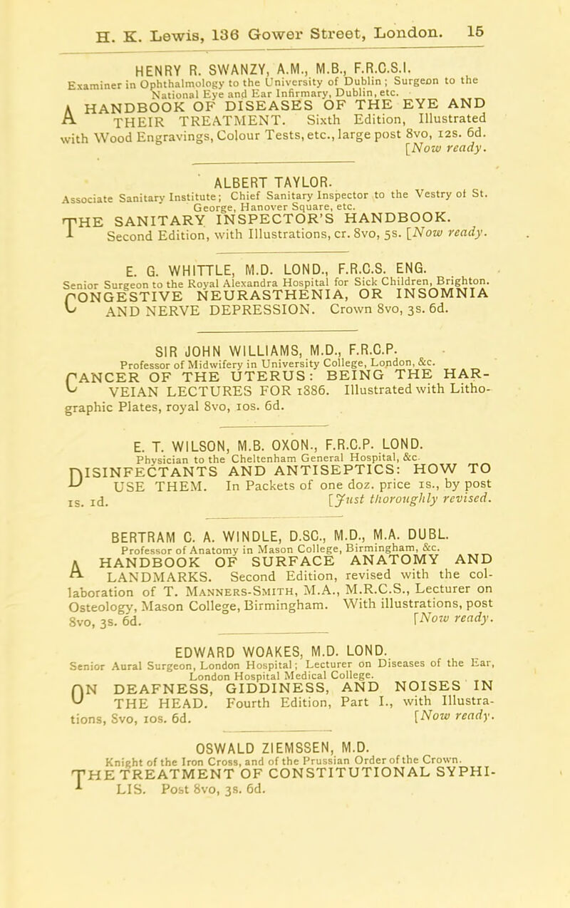 HENRY R. SWANZY, A.M., M.B., F.R.C.S.I. Examiner in Ophthalmology to the University of Dublin ; Surgeon to the National Eye and Ear Infirmary, Dublin, etc. A HANDBOOK OF DISEASES OF THE EYE AND A THEIR TREATMENT. Sixth Edition, Illustrated with Wood Engravings, Colour Tests, etc., large post 8vo, 12s. 6d. [Now ready. ALBERT TAYLOR. Associate Sanitarv Institute; Chief Sanitary Inspector to the Vestry ot St. George, Hanover Square, etc. THE SANITARY INSPECTOR’S HANDBOOK. 1 Second Edition, with Illustrations, cr. 8vo, 5s. [Now ready. E. G. WHITTLE, M.D. LOND., F.R.C.S. ENG. Senior Surgeon to the Royal Alexandra Hospital for Sick Children, Brighton. CONGESTIVE NEURASTHENIA, OR INSOMNIA G AND NERVE DEPRESSION. Crown 8vo, 3s. 6d. SIR JOHN WILLIAMS, M.D., F.R.C.P. Professor of Midwifery in University College, London, &c. CANCER OF THE UTERUS: BEING THE HAR- ^ VEIAN LECTURES FOR 1886. Illustrated with Litho- graphic Plates, royal 8vo, 10s. 6d. E. T. WILSON, M.B. OXON., F.R.C.P. LOND. Physician to the Cheltenham General Hospital, &c. niSINFECTANTS AND ANTISEPTICS: HOW TO ■L' USE THEM. In Packets of one doz. price is., by post is. id. [Just thoroughly revised. BERTRAM C. A. WINDLE, D.SC., M.D., M.A. DUBL. Professor of Anatomy in Mason College, Birmingham, &c. a HANDBOOK OF SURFACE ANATOMY AND LANDMARKS. Second Edition, revised with the col- laboration of T. Manners-Smith, M.A., M.R.C.S., Lecturer on Osteology, Mason College, Birmingham. With illustrations, post 8vo, 3s. 6d. fNow ready. EDWARD WOAKES, M.D. LOND. Senior Aural Surgeon, London Hospital; Lecturer on Diseases of the Ear, London Hospital Medical College. flN DEAFNESS, GIDDINESS, AND NOISES IN U THE HEAD. Fourth Edition, Part I., with Illustra- tions, Svo, 10s. 6d. [Now ready. OSWALD ZIEMSSEN, M.D. Knight of the Iron Cross, and of the Prussian Order of the Crown. THE TREATMENT OF CONSTITUTIONAL SYPHI- -*■ LIS. Post 8vo, 3s. 6d.