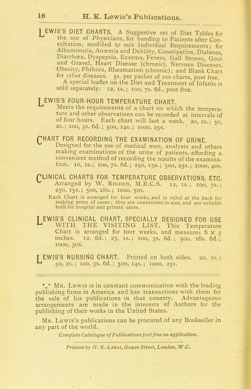 H. K. Lewis’s Publications. J^EWIS’S DIET CHARTS. A Suggestive set of Diet Tables for the use of Physicians, for handing to Patients after Con- sultation, modified to suit Individual Requirements; for Albuminuria, Anaemia and Debility, Constipation, Diabetes. Diarrhoea, Dyspepsia, Eczema, levers, Gall Stones, Gout and Gravel, Heart Disease (chronic). Nervous Diseases, Obesity, Phthisis, Rheumatism (chronic); and Blank Chart for other diseases. 5s. per packet of 100 charts, post free. A special leaflet on the Diet and Treatment of Infants is sold separately. 12, is.; 100, 7s. 6d., post free. T EWIS’S FOUR-HOUR TEMPERATURE CHART. Meets the requirements of a chart on which the tempera- ture and other observations can be recorded at intervals of of four hours. Each chart will last a week. 20, is.; 50, 2s.; 100, 3s. 6d.; 500, 14s.; 1000, 25s. fHART FOR RECORDING THE EXAMINATION OF URINE. Designed for the use of medical men, analysts and others making examinations of the urine of patients, affording a convenient method of recording the results of the examina- tion. 10,1s.; 100, 7s. 6d. ; 250, 15s.; 500, 25s.;-1000, 40s. PLINICAL CHARTS FOR TEMPERATURE OBSERVATIONS, ETC. v Arranged by W. Rigden, M.R.C.S. 12, is.; 100, 7s.; 250, 15s.; 500, 28s.; 1000, 50s. Each Chart is arranged for four weeks, and is ruled at the back for making notes of cases ; they are convenient in size, and are suitable both for hospital and private cases. T EWIS’S CLINICAL CHART, SPECIALLY DESIGNED FOR USE U WITH THE VISITING LIST. This Temperature Chart is arranged for lour weeks, and measures 6X3 inches. 12, 6d.; 25, is.; 100, 3s. 6d.; 500, 16s. 6d.; 1000, 30s. T EWIS’S NURSING CHART. Printed on both sides. 20, is.; ■*“' 50, 2s.; 100, 3s. 6d.; 500, 14s.; 1000, 25s. *„* Mr. Lewis is in constant communication with the leading publishing firms in America and has transactions with them for the sale of his publications in that country. Advantageous arrangements are made in the interests of Authors' for the publishing of their works in the United States. Mr. Lewis’s publications can be procured of any Bookseller in any part of the world. Complete Catalogue of Publications post free on application. Printed by H. K. Lewis, Gower Street, London, W.C.