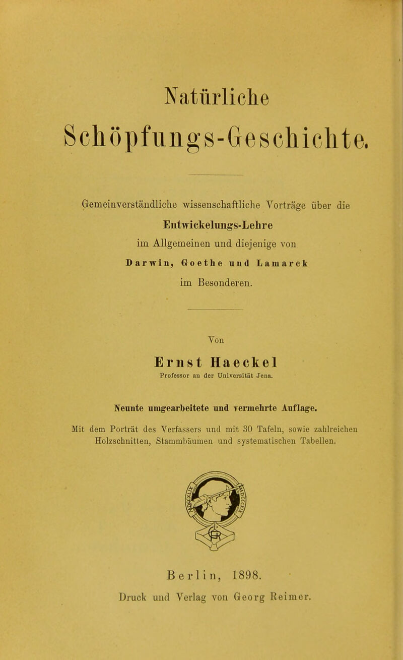 Schöpfungs-Geschichte. Gemeinverständliche wissenschaftliche Vorträge über die Entwickelungs-Leh r e im. Allgemeinen und diejenige von Darwin, Goethe und Lamarck im Besonderen. Von Ernst Haeckel Professor au der Universität Jena. Neuute umgearbeitete und vermehrte Auflage. Mit dem Porträt des Verfassers und mit 30 Tafeln, sowie zahlreichen Holzschnitten, Stammbäumen und systematischen Tabellen. Berlin, 1898. Druck und Verlag von Georg Keim er.