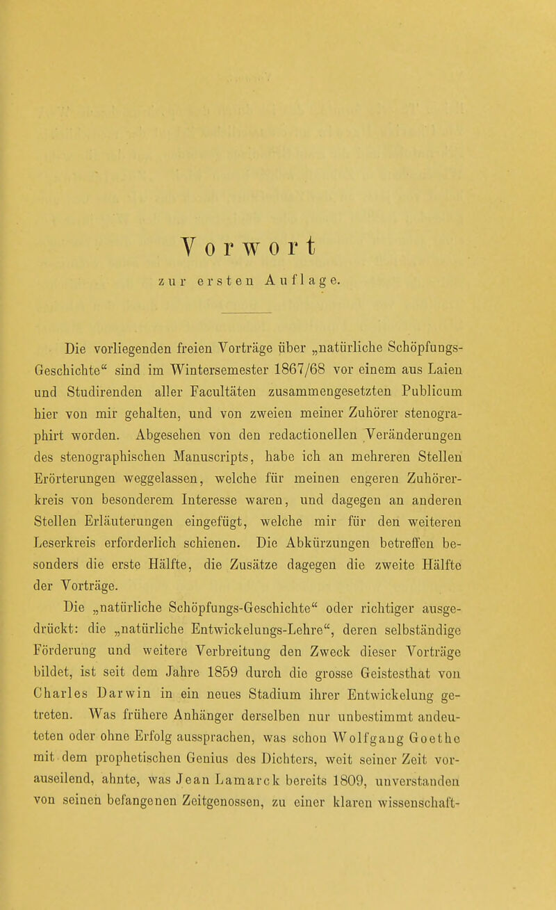 Vorwort zur ersten Auflage. Die vorliegenden freien Vorträge über „natürliche Schöpfungs- Geschichte sind im Wintersemester 1867/68 vor einem aus Laien und Studirenden aller Facultäten zusammengesetzten Publicum hier von mir gehalten, und von zweien meiner Zuhörer stenogra- phirt worden. Abgesehen von den redactionellen Veränderungen des stenographischen Manuscripts, habe ich an mehreren Stellen Erörterungen weggelassen, welche für meinen engeren Zuhörer- kreis von besonderem Interesse waren, und dagegen an anderen Stellen Erläuterungen eingefügt, welche mir für den weiteren Leserkreis erforderlich schienen. Die Abkürzungen betreffen be- sonders die erste Hälfte, die Zusätze dagegen die zweite Hälfte der Vorträge. Die „natürliche Schöpfungs-Geschichte oder richtiger ausge- drückt: die „natürliche Entwickelungs-Lehre, deren selbständige Förderung und weitere Verbreitung den Zweck dieser Vorträge bildet, ist seit dem Jahre 1859 durch die grosse Geistesthat von Charles Darwin in ein neues Stadium ihrer Entwickelung ge- treten. Was frühere Anhänger derselben nur unbestimmt andeu- teten oder ohne Erfolg aussprachen, was schon Wolfgaug Goethe mit dem prophetischen Genius des Dichters, weit seiner Zeit vor- auseilend, ahnte, was Jean Lamarck bereits 1809, unverstanden von seineil befangenen Zeitgenossen, zu einer klaren Wissenschaft-