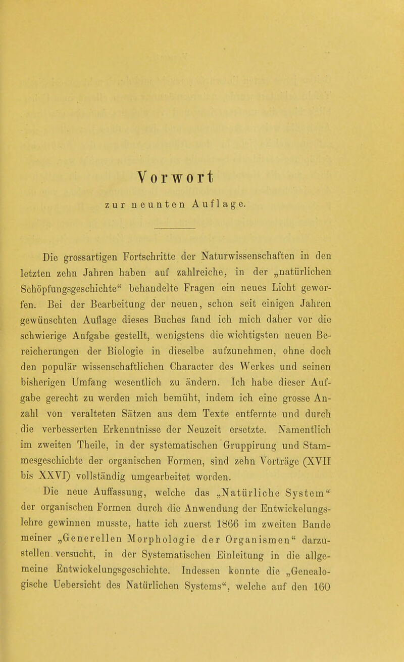 zur neunten Auflage. Die grossartigen Fortschritte der Naturwissenschaften in den letzten zehn Jahren haben auf zahlreiche, in der „natürlichen Schöpfungsgeschichte behandelte Fragen ein neues Licht gewor- fen. Bei der Bearbeitung der neuen, schon seit einigen Jahren gewünschten Auflage dieses Buches fand ich mich daher vor die schwierige Aufgabe gestellt, wenigstens die wichtigsten neuen Be- reicherungen der Biologie in dieselbe aufzunehmen, ohne doch den populär wissenschaftlichen Character des Werkes und seinen bisherigen Umfang wesentlich zu ändern. Ich habe dieser Auf- gabe gerecht zu werden mich bemüht, indem ich eine grosse An- zahl von veralteten Sätzen aus dem Texte entfernte und durch die verbesserten Erkenntnisse der Neuzeit ersetzte. Namentlich im zweiten Theile, in der systematischen Gvuppirung und Stam- mesgeschichte der organischen Formen, sind zehn Vorträge (XVII bis XXVI) vollständig umgearbeitet worden. Die neue Auffassung, welche das „Natürliche System' der organischen Formen durch die Anwendung der Entwickclungs- lehre gewinnen musste, hatte ich zuerst 1866 im zweiten Bande meiner „Generellen Morphologie der Organismen darzu- stellen, versucht, in der Systematischen Einleitung in die allge- meine Entwickelungsgeschichte. Indessen konnte die „Genealo- gische Uebersicht des Natürlichen Systems, welche auf den 160