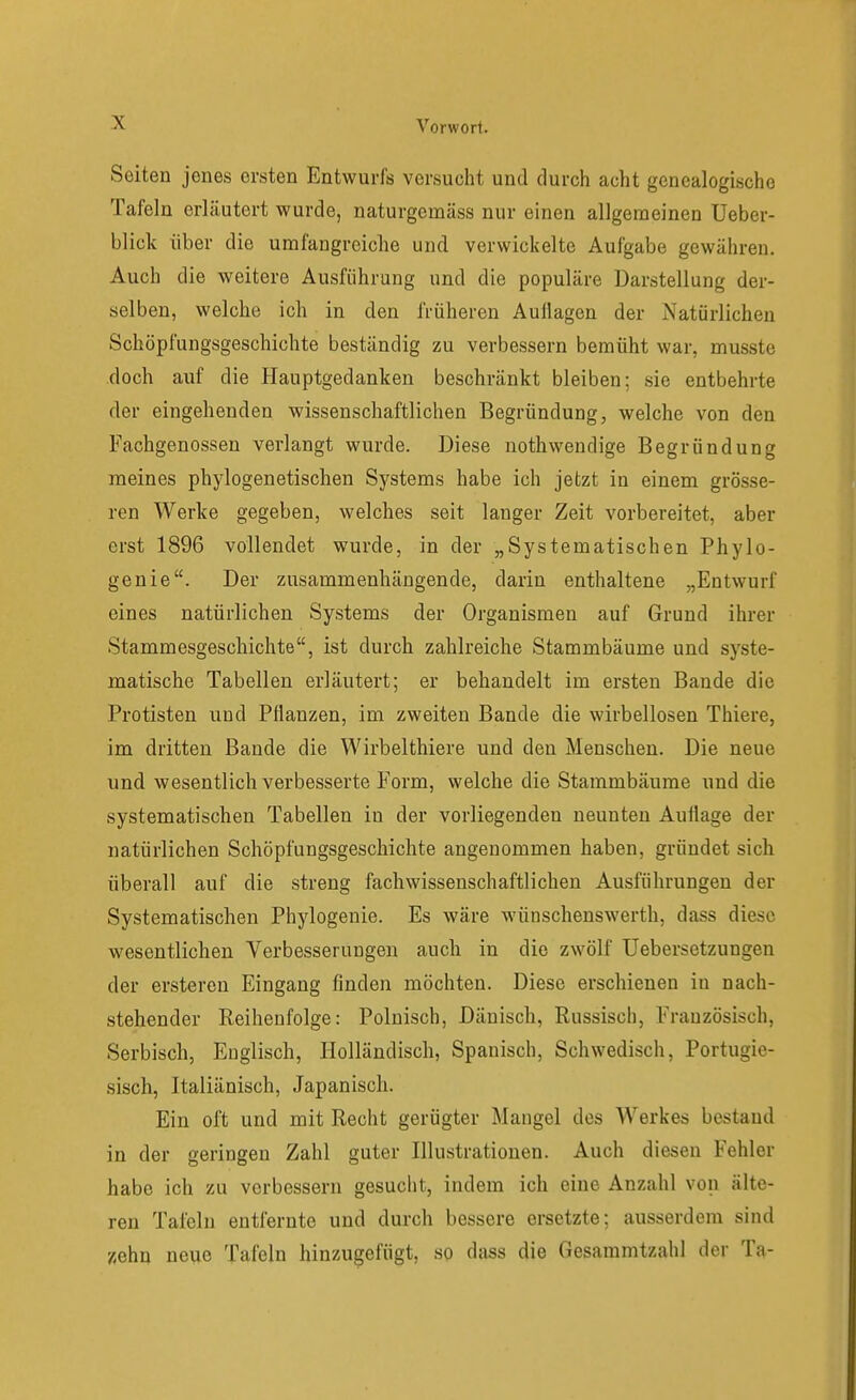 Seiten jenes ersten Entwurfs versucht und durch acht genealogische Tafeln erläutert wurde, naturgemäss nur einen allgemeinen Ueber- blick über die umfangreiche und verwickelte Aufgabe gewähren. Auch die weitere Ausführung und die populäre Darstellung der- selben, welche ich in den früheren Auflagen der Natürlichen Schöpfungsgeschichte beständig zu verbessern bemüht war, musste doch auf die Hauptgedanken beschränkt bleiben; sie entbehrte der eingehenden wissenschaftlichen Begründung, welche von den Fachgenossen verlangt wurde. Diese uothwendige Begründung meines phylogenetischen Systems habe ich jetzt in einem grösse- ren Werke gegeben, welches seit langer Zeit vorbereitet, aber erst 1896 vollendet wurde, in der „Systematischen Phylo- genie. Der zusammenhängende, darin enthaltene „Entwurf eines natürlichen Systems der Organismen auf Grund ihrer Stammesgeschichte, ist durch zahlreiche Stammbäume und syste- matische Tabellen erläutert; er behandelt im ersten Bande die Protisten und Pflanzen, im zweiten Bande die wirbellosen Thiere, im dritten Bande die Wirbelthiere und den Menschen. Die neue und wesentlich verbesserte Form, welche die Stammbäume und die systematischen Tabellen in der vorliegenden neunten Auttage der natürlichen Schöpfungsgeschichte angenommen haben, gründet sich überall auf die streng fach wissenschaftlichen Ausführungen der Systematischen Phylogenie. Es wäre wünschenswerth, dass diese wesentlichen Verbesserungen auch in die zwölf Uebersetzungen der ensteren Eingang finden möchten. Diese erschienen in nach- stehender Reihenfolge: Polnisch, Dänisch, Russisch, Französisch, Serbisch, Englisch, Holländisch, Spanisch, Schwedisch, Portugie- sisch, Italiänisch, Japanisch. Ein oft und mit Recht gerügter Mangel des Werkes bestand in der geringen Zahl guter Illustrationen. Auch diesen Fehler habe ich zu verbessern gesucht, indem ich eine Anzahl von älte- ren Tafeln entfernte und durch bessere ersetzte; ausserdem sind zehn neue Tafeln hinzugefügt, so dass die Gesammtzahl der Ta-