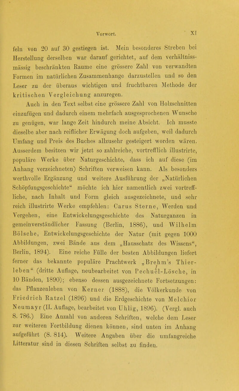 fein von 20 auf 30 gestiegen ist. Mein besonderes Streben bei Herstellung derselben war darauf gerichtet, auf dem verhältniss- mässig beschränkten Räume eine grössere Zahl von verwandten Formen im natürlichen Zusammenhange darzustellen und so den Leser zu der überaus wichtigen und fruchtbaren Methode der kritischen Vergleichung anzuregen. Auch in den Text selbst eine grössere Zahl von Holzschnitten einzufügen und dadurch einem mehrfach ausgesprochenen Wunsche zu genügen, war lange Zeit hindurch meine Absicht. Ich musste dieselbe aber nach reiflicher Erwägung doch aufgeben, weil dadurch Umfang und Preis des Buches allzusehr gesteigert worden wären. Ausserdem besitzen wir jetzt so zahlreiche, vortrefflich illustrirte, populäre Werke über Naturgeschichte, dass ich auf diese (im Anhang verzeichneten) Schriften verweisen kann. Als besonders werthvolle Ergänzung und weitere Ausführung der „Natürlichen Schöpfungsgeschichte möchte ich hier namentlich zwei vortreff- liche, nach Inhalt und Form gleich ausgezeichnete, und sehr reich illustrirte Werke empfehlen: Carus Sterne, Werden und Vergehen, eine Entwickelungsgeschichte des Naturganzeu in gemeinverständlicher Fassung (Berlin, 1886), und Wilhelm Bölsche, Entwickelungsgeschichte der Natur (mit gegen 1000 Abbildungen, zwei Bände aus dem „Hausschatz des Wissens, Berlin, 1894). Eine reiche Fülle der besten Abbildungen liefert ferner das bekannte populäre Prachtwerk „Brehm's Thier- leben (dritte Auflage, neubearbeitet von Pechuel-Lösche, in 10 Bänden, 1890); ebenso dessen ausgezeichnete Fortsetzungen: das Pflanzenleben von Kern er (1888), die Völkerkunde von Friedrich Ratzel (1896) und die Erdgeschichte von Melchior Neuraayr (II. Auflage, bearbeitet von Uhlig, 1896). (Vergl. auch S. 786.) Eine Anzahl von anderen Schriften, welche dem Leser zur weiteren Fortbildung dienen können, sind unten im Anhang aufgeführt (S. 814). Weitere Angaben über die umfangreiche Litteratur sind in diesen Schriften selbst zu finden.