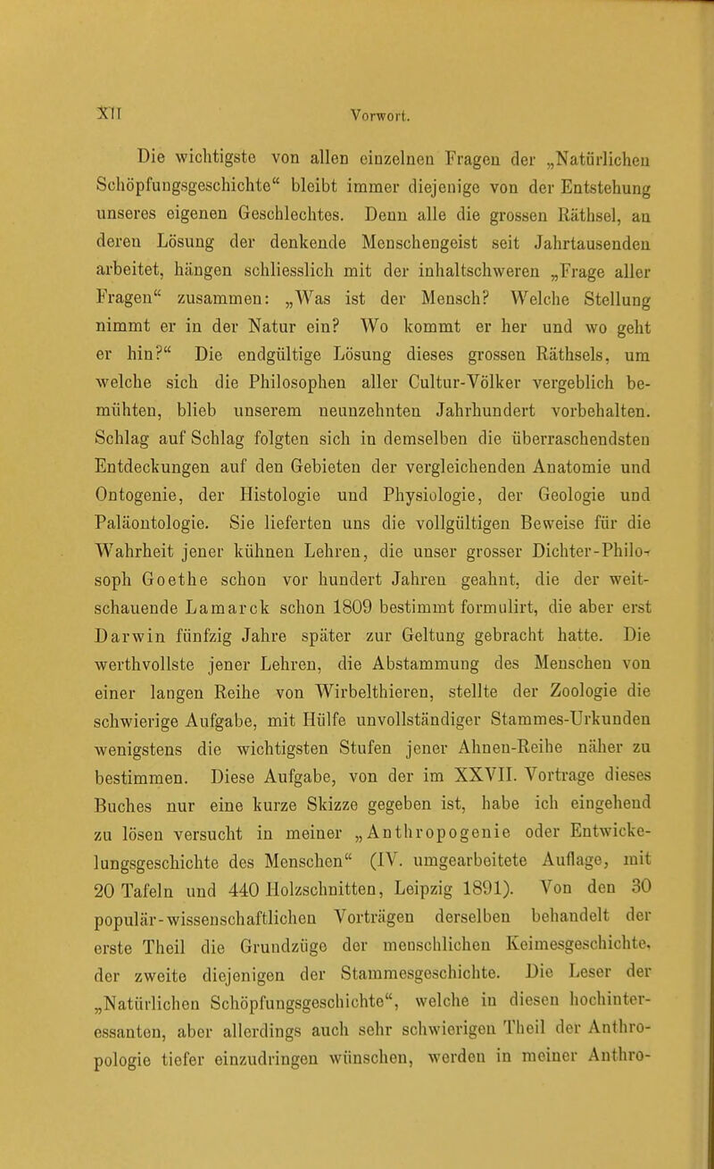 Die wichtigste von allen einzelnen Fragen der „Natürlichen Schöpfungsgeschichte bleibt immer diejenige von der Entstehung unseres eigenen Geschlechtes. Denn alle die grossen Räthsel, an deren Lösung der denkende Menschengeist seit Jahrtausenden arbeitet, hängen schliesslich mit der inhaltschweren „Frage aller Fragen zusammen: „Was ist der Mensch? Welche Stellung nimmt er in der Natur ein? Wo kommt er her und wo geht er hin? Die endgültige Lösung dieses gi'ossen Räthsels, um welche sich die Philosophen aller Cultur-Völker vergeblich be- mühten, blieb unserem neunzehnten Jahrhundert vorbehalten. Schlag auf Schlag folgten sich in demselben die überraschendsten Entdeckungen auf den Gebieten der vergleichenden Anatomie und Ontogenie, der Histologie und Physiologie, der Geologie und Paläontologie. Sie lieferten uns die vollgültigen Beweise für die W^ahrheit jener kühnen Lehren, die unser grosser Dichter-Philo- soph Goethe schon vor hundert Jahren geahnt, die der weit- schauende Lamarck schon 1809 bestimmt formulirt, die aber erst Darwin fünfzig Jahre später zur Geltung gebracht hatte. Die werthvollste jener Lehren, die Abstammung des Menschen von einer langen Reihe von Wirbelthieren, stellte der Zoologie die schwierige Aufgabe, mit Hülfe unvollständiger Stammes-Urkunden wenigstens die wichtigsten Stufen jener Ahnen-Reihe näher zu bestimmen. Diese Aufgabe, von der im XXVIL Vortrage dieses Buches nur eine kurze Skizze gegeben ist, habe ich eingehend zu lösen versucht in meiner „Anthropogenie oder Entwicke- lungsgescliichte des Menschen (IV. umgearbeitete Auflage, mit 20 Tafeln und 440 Holzschnitten, Leipzig 1891). Von den 30 populär-wissenschaftlichen Vorträgen derselben behandelt der erste Theil die Grundziige der menschlichen Keimesgeschichte, der zweite diejenigen der Stammesgeschichte. Die Leser der „Natürlichen Schöpfungsgeschichte, welche in diesen hochinter- essanten, aber allerdings auch sehr schwierigen Theil der Anthro- pologie tiefer einzudringen wünschen, werden in meiner Anthro-