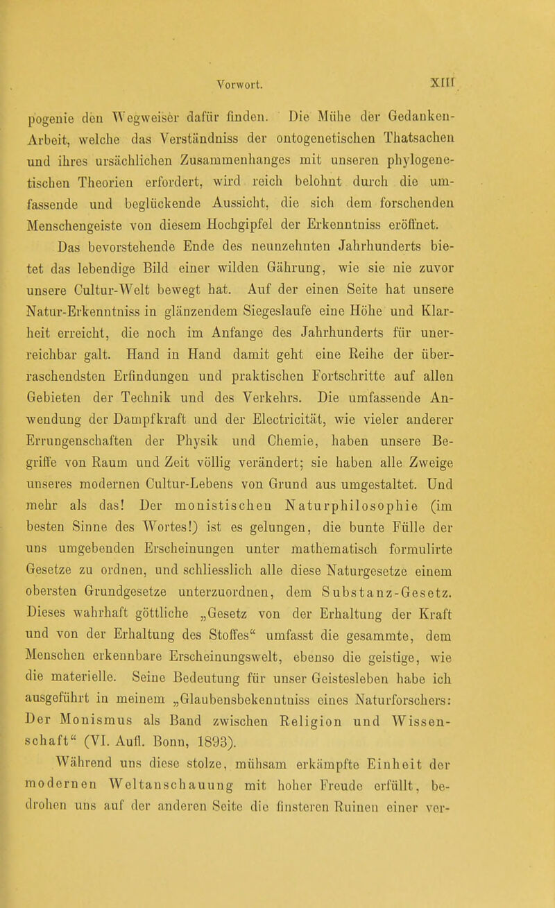 pogenie den Wegweiser dafür linden. Die Mühe der Gedanken- Arbeit, welche das Verständniss der ontogenetischen Thatsachen und ihres ursächlichen Zusammenhanges mit unseren phylogene- tischen Theorien erfordert, wird reich belohnt durch die um- fassende und beglückende Aussicht, die sich dem forschenden Menschengeiste von diesem Hochgipfel der Erkenntniss eröffnet. Das bevorstehende Ende des neunzehnten Jahrhunderts bie- tet das lebendige Bild einer wilden Gährung, wie sie nie zuvor unsere Cultur-Welt bewegt hat. Auf der einen Seite hat unsere Natur-Erkenntniss in glänzendem Siegeslaufe eine Höhe und Klar- heit erreicht, die noch im Anfange des Jahrhunderts für uner- reichbar galt. Hand in Hand damit geht eine Reihe der über- raschendsten Erfindungen und praktischen Fortschritte auf allen Gebieten der Technik und des Verkehrs. Die umfassende An- wendung der Dampfkraft und der Electricität, wie vieler anderer Errungenschaften der Physik und Chemie, haben unsere Be- griffe von Raum und Zeit völlig verändert; sie haben alle Zweige unseres modernen Cultur-Lebens von Grund aus umgestaltet. Und mehr als das! Der monistischen Naturphilosophie (im besten Sinne des Wortes!) ist es gelungen, die bunte Fülle der uns umgebenden Erscheinungen unter mathematisch formulirte Gesetze zu ordnen, und schliesslich alle diese Naturgesetze einem obersten Grundgesetze unterzuordnen, dem Substanz-Gesetz. Dieses wahrhaft göttliche „Gesetz von der Erhaltung der Kraft und von der Erhaltung des Stoffes umfasst die gesammte, dem Menschen erkennbare Erscheinungswelt, ebenso die geistige, wie die materielle. Seine Bedeutung für unser Geistesleben habe ich ausgeführt in meinem „Glaubensbekenntniss eines Naturforschers: Der Monismus als Band zwischen Religion und Wissen- schaft (VI. Aufl. Bonn, 1893). Während uns diese stolze, mühsam erkämpfte Einheit der modernen Weltanschauung mit hoher Freude erfüllt, be- drohen uns auf der anderen Seite die finsteren Ruinen einer ver-