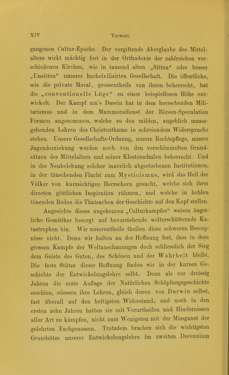 gangonen Cultur-Epoche. Der vergiftende Aberglaube des Mittel- alters wirkt mächtig fort in der Orthodoxie der zahlreichen ver- schiedenen Kirchen, wie in tausend alten „Sitten oder besser „Unsitten unserer hochcivilisirten Gesellschaft. Die öffentliche, ■wie die private Moral, grossentheils von ihnen beherrscht, hat die „Conventioneile Lüge zu einer beispiellosen Höhe ent- wickelt. Der Kampf um's Dasein hat in dem herrschenden Mili- tarismus und in dem Mammonsdienst der Börsen-Speculation Formen angenommen, welche zu den milden, angeblich maass- gebenden Lehren des Christenthums in schreiendem Widerspruche stehen. Unsere Gesellschafts-Ordnung, unsere Rechtspflege, unsere Jugenderziehung werden noch von den verschimmelten Grund- sätzen des Mittelalters und seiner Klosterschulen beherrscht. Und in der Neubelebung solcher innerlich abgestorbenen Institutionen, in der täuschenden Flucht zum Mysticismus, wird das Heil der Völker von kurzsichtigen Herrschern gesucht, welche sich ihrer directen göttlichen Inspiration rühmen, und welche in hohlen tönenden Reden die Thatsachen der Geschichte auf den Kopf stellen. Angesichts dieses ungeheuren „Culturkampfes weisen ängst- liche Gemüther besorgt auf bevorstehende welterschütternde Ka- tastrophen hin. Wir unserentheils theilen diese schweren Besorg- nisse nicht. Denn wir halten an der Hoffnung fest, dass in dem grossen Kampfe der Weltanschauungen doch schliesslich der Sieg dem Geiste des Guten, des Schönen und der Wahrheit bleibt. Die feste Stütze dieser Hoffnung finden wir in der kurzen Ge- schichte der Entwickelungslehre selbt. Denn als vor dreissig Jahren die erste Auflage der Natürlichen Schöpfungsgeschichte erschien, stiessen ihre Lehren, gleich denen von Darwin selbst, fast überall auf den heftigsten Widerstand, und noch in den ersten zehn Jahren hatten sie mit Vorurtheilen und Hindernissen aller Art zu kämpfen, nicht zum Wenigsten mit der Missgunst der gelehrten Fachgenossen. Trotzdem brachen sich die wichtigsten Grundsätze unserer Entwickelungslehre im zweiten Decennium