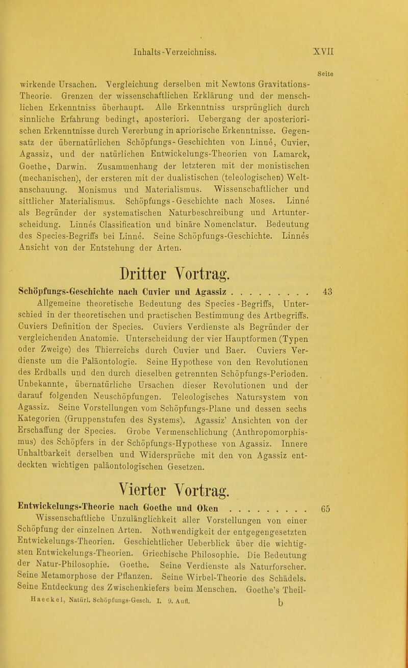 wirkende Ursachen. Vergleichung derselben mit Newtons Gravitations- Theorie. Grenzen der wissenschaftlichen Erklärung und der mensch- lichen Erkenntniss überhaupt. Alle Erkenntniss iirspriiuglich durch sinnliche Erfahrung bedingt, aposteriori. Uebergang der aposteriori- schen Erkenntnisse durch Vererbung in apriorische Erkenntnisse. Gegen- satz der übernatürlichen Schöpfungs-Geschichten von Linne, Cuvier, Agassiz, und der natürlichen Entwickelungs-Theorien von Lamarck, Goethe, Darwin. Zusammenhang der letzteren mit der monistischen (mechanischen), der ersteren mit der dualistischen (teleologischen) Welt- anschauung. Monismus und Materialismus. Wissenschaftlicher und sittlicher Materialismus. Schöpfungs-Geschichte nach Moses. Linne als Begründer der systematischen Naturbeschreibung und Artunter- scheidung. Linnes Classification und binäre Nomenclatur. Bedeutung des Species-Begriifs bei Linne. Seine Schöpfungs-Geschichte. Linnes Ansicht von der Entstehung der Arten. Dritter Vortrag. Schöpfungs-Geschichte nach Cuvier nnd Agassiz Allgemeine theoretische Bedeutung des Speeles-Begriffs, Unter- schied in der theoretischen und practischen Bestimmung des Artbegriffs. Cuviers Definition der Speeles. Cuviers Verdienste als Begründer der vergleichenden Anatomie. Unterscheidung der vier Hauptformen (Typen oder Zweige) des Thierreichs durch Cuvier und Baer. Cuviers Ver- dienste um die Paläontologie. Seine Hypothese von den Revolutionen des Erdballs und den durch dieselben getrennten Schöpfungs-Perioden. Unbekannte, übernatürliche Ursachen dieser Revolutionen und der darauf folgenden Neuschöpfungen. Teleologisches Natursystem von Agassiz. Seine Vorstellungen vom Schöpfungs-Plane und dessen sechs Kategorien (Gruppenstufen des Systems). Agassiz' Ansichten von der Erschaffung der Species. Grobe Vermenschlichung (Anthropomorphis- mus) des Schöpfers in der Schöpfungs-Hypothese von Agassiz. Innere Unhaltbarkeit derselben und Widersprüche mit den von Agassiz ent- deckten wichtigen paläontologischen Gesetzen. Vierter Vortrag. Entwickelungs-Theorie nach Goethe und Olien Wissenschaftliche Unzulänglichkeit aller Vorstellungen von einer Schöpfung der einzelnen Arten. Nothwendigkeit der entgegengesetzten Entwickelungs-Theorien. Geschichtlicher Ueberblick über die wichtig- sten Entwickelungs-Theorien. Griechische Philosophie. Die Bedeutung der Natur-Philosophie. Goethe. Seine Verdienste als Naturforscher. Seine Metamorphoso der Pflanzen. Seine Wirbel-Theorie des Schädels. Seine Entdeckung des Zwischenkiefers beim Menschen. Goethe's Theil-