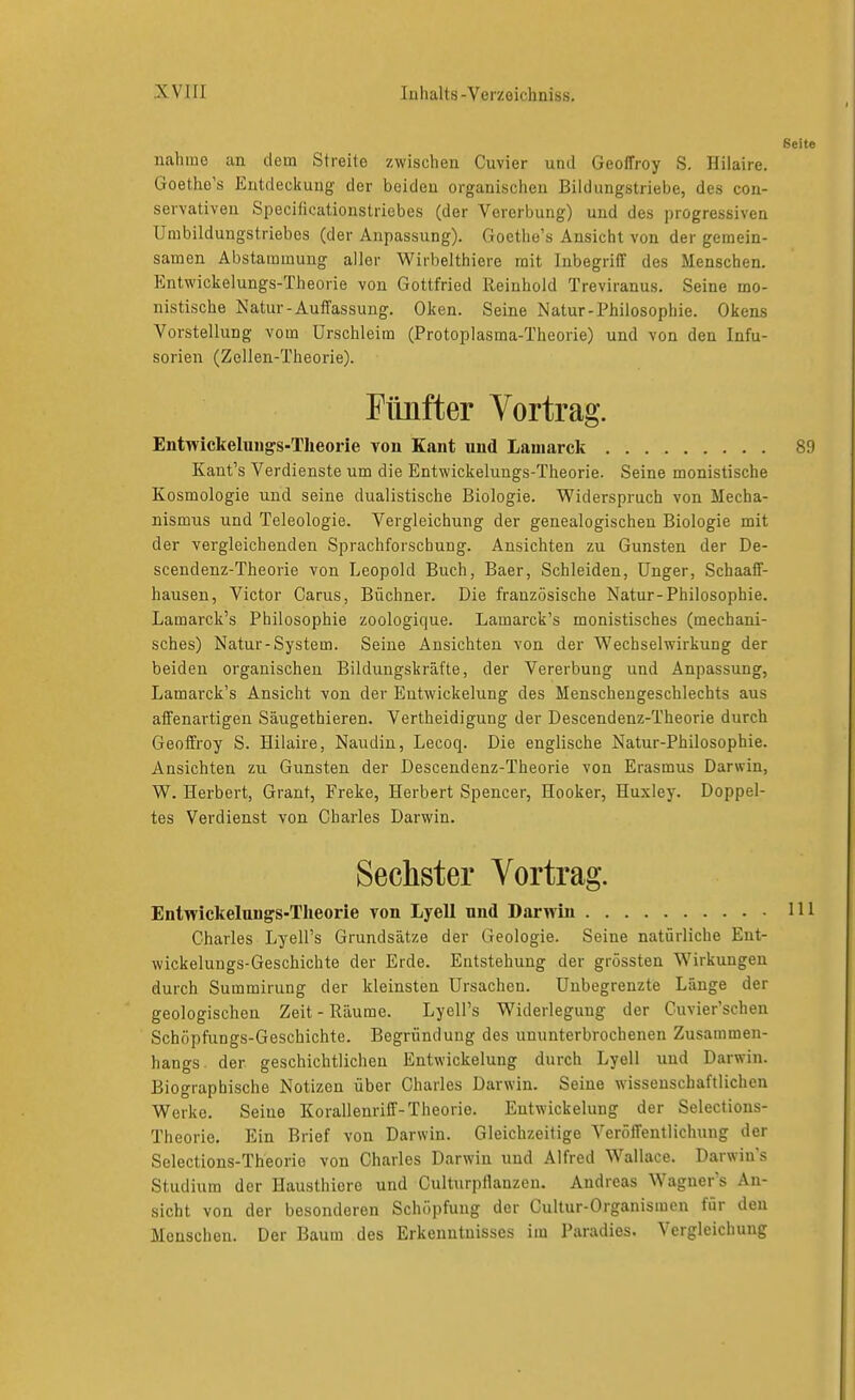 Seite nahnio an dem Streite zwischen Cuvier und GeofTroy S. Hilaire. Goethe's Entdeckung der beiden organischen Bildungstriebe, des con- servativen Speciflcationstricbes (der Vererbung) und des progressiven Umbildungstriebes (der Anpassung). Goetlie's Ansicht von der gemein- samen Abstammung aller Wirbelthiere mit Inbegriff des Menschen. Entwickelungs-Theorie von Gottfried Reinhold Treviranus. Seine mo- nistische Natur-Auffassung. Oken. Seine Natur-Philosophie. Okens Vorstellung vom Urschleim (Protoplasma-Theorie) und von den Infu- sorien (Zellen-Theorie). Fünfter Vortrag. Entwickelungs-Theorie von Kant und Lauiarck 89 Kaut's Verdienste um die Entwickelungs-Theorie. Seine monistische Kosmologie und seine dualistische Biologie. Widerspruch von Mecha- nismus und Teleologie. Vergleichung der genealogischen Biologie mit der vergleichenden Sprachforschung. Ansichten zu Gunsten der De- scendenz-Theorie von Leopold Buch, Baer, Schleiden, ünger, Schaaff- hausen, Victor Carus, Büchner. Die französische Natur-Philosophie. Lamarck's Philosophie zoologique. Lamarck's monistisches (mechani- sches) Natur-System. Seine Ansichten von der Wechselwirkung der beiden organischen Bildungskräfte, der Vererbung und Anpassung, Lamarck's Ansicht von der Eutwickelung des Menschengeschlechts aus affenartigen Säugethieren. Vertheidigung der Descendenz-Theorie durch Geoffroy S. Hilaire, Naudin, Lecoq. Die englische Natur-Philosophie. Ansichten zu Gunsten der Descendenz-Theorie von Erasmus Darwin, W. Herbert, Grant, Freke, Herbert Spencer, Hooker, Huxley. Doppel- tes Verdienst von Charles Darwin. Sechster Vortrag. Entwickelungs-Theorie von Lyell und Darwin 111 Charles Lyell's Grundsätze der Geologie. Seine natürliche Ent- wickelungs-Geschichte der Erde. Entstehung der grössten Wirkungen durch Summirung der kleinsten Ursachen. Unbegrenzte Länge der geologischen Zeit-Räume. Lyell's Widerlegung der Cuvier'schen Schöpfiings-Geschichte. Begründung des ununterbrochenen Zusammen- hangs der geschichtlichen Eutwickelung durch Lyell und Darwin. Biographische Notizen über Charles Darwin. Seine wissenschaftlichen Werke. Seine Korallenriff-Theorie. Entwicklung der Selections- Theorie. Ein Brief von Darwin. Gleichzeitige A'eröffentlichuug der Selections-Theorie von Charles Darwin und Alfred Wallace. Darwins Studium der Hausthiere und Culturpflanzeu. Andreas Waguer's An- sicht von der besonderen Schöpfung der Cultur-Organismen für den Menschen. Der Baum des Erkenntnisses im Paradies. Vergleichung