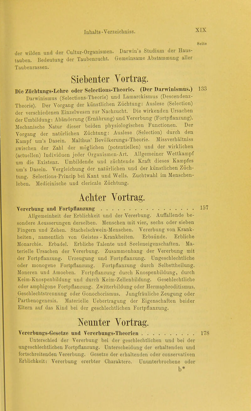 Seite der wilden und der Cultur-Organismen. Darwin's Studium der Haus- tauben. Bedeutung der Taubenzucht. Gemeinsame Abstammung aller Taubeurasseu. Siebenter Vortrag. Die Züchtungs-Lelire oder Selectioiis-Theorie. (Der Darwinismus.) 133 Darwinismus (Selections-Theorie) und Lamarckismus (Descendenz- Theorie). Der Vorgang der künstlichen Züchtung: Auslese (Selection) der verschiedenen Einzelwesen zur Nachzucht. Die wirkenden Ursachen der Umbildung: Abänderung (Ernährung) und Vererbung (Fortpflanzung). Mechanische Natur dieser beiden physiologischen Functionen. Der Vorgang der natürlichen Züchtung: Auslese (Selection) durch den Kampf um's Dasein. Malthus' Bevülkerungs-Theorie. Missverhältniss zwischen der Zahl der möglichen (potentiellen) und der wirklichen (actuellen) Individuen jeder Organismen-Art. Allgemeiner Wettkampf um die Existenz. Umbildende und züchtende Kraft dieses Kampfes um's Dasein. Vergleichung der natürlichen und der künstlichen Züch- tung. Selectious-Princip bei Kant und Wells. Zuchtwahl im Menschen- leben. Medicinische und clericale Züchtung. AcMer Vortrag. Vererbung und Fortpflanzung Iö7 Allgemeinheit der Erblichkeit und der Vererbung. Auffallende be- sondere Aeusserungen derselben. Menschen mit vier, sechs oder sieben Fingern und Zehen. Stachelschwein-Menschen. Vererbung von Krank- heiten, namentlich von Geistes - Krankheiten. Erbsünde. Erbliche Monarchie. Erbadel. Erbliche Talente und Seeleneigenschaften. Ma- terielle Ursachen der Vererbung. Zusammenhang der Vererbung mit der Fortpflanzung. Urzeugung und Fortpflanzung. Ungeschlechtliche oder monogene Fortpflanzung. Fortpflanzung durch Selbsttheilung. Moneren und Amoeben. Fortpflanzung durch Knospenbildung, durch Keim-Knospenbildung und durch Keim-Zellenbildung. Geschlechtliche oder amphigone Fortpflanzung. Zwitterbildung oder Hermaphroditismus. Geschlechtslrennung oder Gonochorismus. Jungfräuliche Zeugung oder Parthenogenesis. Materielle Uebertragung der Eigenschaften beider Eltern auf das Kind bei der geschlechtlichen Fortpflanzung. l^eimter Vortrag. Vererbungs-Gesetze und Vererbungs-Theorien 178 Unterschied der Vererbung bei der geschlechtlichen und bei der ungeschlechtlichen Fortpflanzung. Unterscheidung der erhaltenden und fortschreitenden Vererbung. Gesetze der erhaltenden oder conservativou Erblichkeit: Vererbung ererbter Charaktere. Ununterbrochene oder b*