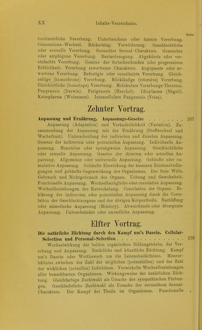 Seite coutinuirliche Vererbung. Unterbrochene oder latente Vererbung. Generations-Wechsel. Rückschlag. Verwilderung. Geschlechtliche oder sexuelle Vererbung. Secundäre Sexual-Charaktere. Gemischte oder amphigone Vererbung. Bastardzeugung. Abgekürzte oder ver- einfachte Vererbung. Gesetze der fortschreitenden oder progressiven Erblichkeit: Vererbung erworbener Charaktere. Angepasste oder er- worbene Vererbung. Befestigte oder constituirte Vererbung. Gleich- zeitige (homochrone) Vererbung. Rückläufige (retorsive) Vererbung. Gleichörtliche (homotope) Vererbung. Molekulare Vererbungs-Theorien. Pangenesis (Darwin). Perigenesis (Haeckel). Idioplasraa (Nägeli). Keimplasma (Weismann). Intracellulare Pangenesis (Vries). Zeliiiter Vortrag. inpassung uiid Ernährung. Anpassungs-Gesetze 207 Anpassung (Adaptation) und Veränderlichkeit (Variation). Zu- sammenhang der Anpassung mit der Ernährung (Stoffwechsel und Wachsthum). Unterscheidung der indirecten und directen Anpassung. Gesetze der indirecten oder potentiellen Anpassung. Individuelle An- passung. Monströse oder sprungweise Anpassung. Geschlechtliche oder sexuelle Anpassung. Gesetze der directen oder actuellen An- passung. Allgemeine oder universelle Anpassung. Gehäufte oder cu- mulative Anpassung. Gehäufte Einwirkung der äusseren Existenzbedin- gungen und gehäufte Gegenwirkung des Organismus. Der freie Wille. Gebrauch und Nichtgebrauch der Organe. Uebung und Gewohnheit. Functionelle Anpassung. Wechselbezügliche oder correlative Anpassung. Wechselbeziehungen der Entwickelung. Correlation der Organe. Er- klärung der indirecten oder potentiellen Anpassung durch die Corre- lation der Geschlechtsorgane und der übrigen Körpertheile. Nachäffung oder mimetische Anpassung (Mimicry). Abweichende oder divergente Anpassung. Unbeschränkte oder unendliche Anpassung. Elfter Vortrag. Die natürliche Züchtung durch den Kampf uin's Dasein. Cellular- Selection und Personal-Selection 238 Wechselwirkung der beiden organischen Bildungstriebe, der Ver- erbung und Anpassung. Natürliche und künstliche Züchtung. Kampf um's Dasein oder Wettbewerb um die Lebensbedürfnisse. Missver- hältuiss zwischen der Zahl der möglichen (potentiellen) und der Zahl der wirklichen (actuellen) Individuen. Verwickelte Wechselbeziehungen aller benachbarten Organismen. Wirkungsweise der natürlichen Züch- tung. Gleichfarbige Zuchtwahl als Ursache der sympathischen Färbun- gen. Geschlechtliche Zuchtwahl als Ursache der secundären Sexual- Charaktere. Der Kam])f der Theile im Organismus. Functionelle ,