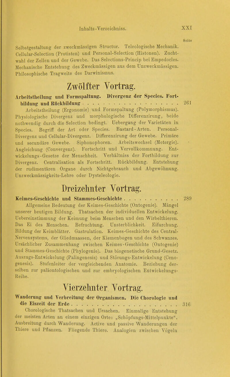 Seite Selbstgestaltiing der zweckmässigen Structur. Teleologische Mechanik. Cellular-Selection (Protisten) und Personal-Selection (Histonen). Zucht- wahl der Zellen und der Gewebe. Das Selections-Princip bei Empedocles. Mechanische Entstehung des Zweckmässigen aus dem Unzweckraässigen. Philosophische Tragweite dos Darwinismus. Zwölfter Vortrag. Aibeitstlieiinng und Formspaltnng. Divergenz der Speeles. Fort- bildung und Rückbildung 261 Arbeitstheilung (Ergonomie) und Formspaltung (Polymorphismus). Physiologische Divergenz und morphologische Differenzirung, beide nothwendig durch die Selection bedingt. Uebergang der Varietäten in Speeles. Begriff der Art oder Speeles. Bastard-Arten. Personal- Divergenz und Cellular-Divergenz. Differenzirung der Gewebe. Primäre und secundäre Gewebe. Siphonophoren. Arbeitswechsel (Metergie). Angleichung (Convergenz). Fortschritt und Vervollkommnung. Ent- wickelungs-Gesetze der Menschheit. Verhältniss der Fortbildung zur Divergenz. Centralisation als Fortschritt. Rückbildung. Entstehung der rudimentären Organe durch Nichtgebrauch und Abgewöhnung. Unzweckmässigkeits-Lehre oder Dysteleologie. Dreizehnter Vortrag. Keiuies-Geschichte und Stammes-Geschichte 289 Allgemeine Bedeutung der Keimes-Geschichte (Ontogenie). Mängel unserer heutigen Bildung. Thatsachen der individuellen Entwickelung. Uebereinstimmung der Keimung beim Menschen und den Wirbelthieren. Das Ei des Menschen. Befruchtung. Unsterblichkeit. Eifurchung. Bildung der Keimblätter. Gastrulation. Keimes-Geschichte des Centrai- Nervensystems, der Gliedmaassen, der Kiemenbogen und des Schwanzes. Ursächlicher Zusammenhang zwischen Keimes-Geschichte (Ontogenie) und Stammes-Geschichte (Phylogenie). Das biogenetische Grund-Gesetz. Auszugs-Entwickelung (Palingenesis) und Störungs-Entwickelung (Ceno- genesis). Stufenleiter der vergleichenden Anatomie. Beziehung der- selben zur paläontologischen und zur embryologischen Entwickelungs- Reihe. Vierzehnter. Vortrag. Wanderung und Verbreitung der Organismen. Die Cliorologie und die Eiszeit der Erde 316 Chorologische Thatsachen und Ursachen. Einmalige Entstehung der meisten Arten an einem einzigen Orte: „Schöpfuugs-Mittelpunkte. Ausbreitung durch Wanderung. Active und passive Wanderungen der Thiere und Pflanzen. Fliegende Thiere. Analogien zwischen Vögeln