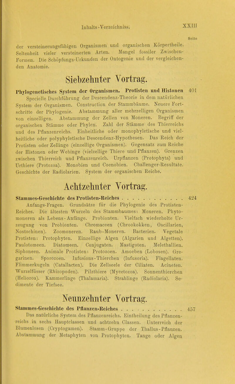 Scito der vcrsteiuerungsfiihigen Organismen und organischen Körpertheile. Seltenheit vieler versteinerten Arten. Mangel fossiler Zwischen- Formen. Die Schöpfungs-Urkunden der Ontogenie und der vergleichen- den Anatomie. Siebzehnter Vortrag. Phylogeuetisclies System der Orgauismen. Protisten und Histoiien 401 Specielle Durchführung der Descendenz-Theorie in dem natürlichen System der Organismen. Construction der Stammbäume. Neuere Fort- schritte der Phylogenie. Abstammung aller mehrzelligen Organismen von einzelligen. Abstammung der Zellen von Moneren. Begriff der organischen Stämme oder Phylen. Zahl der Stämme des Thierreichs und des Pflanzenreichs. Einheitliche oder monophyletische und viel- heitliche oder polyphyletische Descendenz-Hypothesen. Das Reich der Protisten oder Zellinge (einzellige Organismen). Gegensatz zum Reiche der Histonen oder Webinge (vielzellige Thiere und Pflanzen). Grenzen zwischen Thierreich und Pflanzenreich, ürpflanzen (Protophyta) und ürthiere (Protozoa). Monobien und Coenobien. Ghallenger-Resultate. Geschichte der Radiolarien. System der organischen Reiche. AcMzelmter Vortrag. Stainmes-Geschichte des Protisten-Reiches 424 Anfangs-Fragen. Grundsätze für die Phylogenie des Protisten- Reiches. Die ältesten Wurzeln des Stammbaumes: Moneren. Phyto- moneren als Lebens-Anfänge. Probionten. Vielfach wiederholte Ur- zeugung von Probionten. Chromaceen (Chrookokken, Oscillarien, Nostochinen). Zoomoneren. Raub-Moneren. Bacterien. Vegetale Protisten: Protophyten. Einzellige Algen (Algarien und Algetten). Paulotomeen. Diatomeen. Conjugaten. Mastigoten. Melethallien. Siphoneen. Animale Protisten: Protozoen. Amoeben (Lobosen). Gre- garinen. Sporozoen. Infusions-Thierchen (lufusoria). Flagellaten. Flimmerkugeln (Catallacten). Die Zellseele der Ciliaten. Acineten. Wurzelfüsser (Rhizopoden). Pilzthiere (Mycetozoa). Sonnenthierchen (Heliozoa). Kammerlinge (Thalamaria). Strahlinge (Radiolaria). Se- dimente der Tiefsee. Neimzelmter Vortrag. Stammes-Geschichte des Pflanzen-Reiches 457 Das natürliche System des Pflanzenreichs. Eintheilung des Pflanzen- reichs in sechs Hauptclassen und achtzehn Classen. Unterreich der Blumenlosen (Cryptogamen). Stamm-Gruppe der Thallus-Pflanzen. Abstammung der Metaphyten von Protophyten. Tange oder Algen