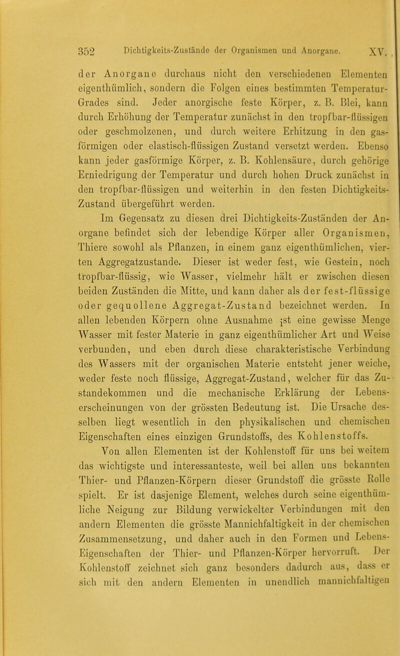 der Anorgaue durchaus nicht den verschiedenen Elementen eigenthiimlich, sondern die Folgen eines bestimmten Temperatur- Grades sind. Jeder anorgische feste Körper, z. B. Blei, kann durch Erhöhung der Temperatur zunächst in den tropfbar-flüssigen oder geschmolzenen, und durch weitere Erhitzung in den gas- förmigen oder elastisch-flüssigen Zustand versetzt werden. Ebenso kann jeder gasförmige Körper, z. B. Kohlensäure, durch gehörige Erniedrigung der Temperatur und durch hohen Druck zunächst in den tropfbar-flüssigen und weiterhin in den festen Dichtigkeits- Zustand übergeführt werden. Im Gegensatz zu diesen drei Dichtigkeits-Zuständen der An- organe befindet sich der lebendige Körper aller Organismen, Thiere sowohl als Pflanzen, in einem ganz eigenthümlichen, vier- ten Aggregatzustande. Dieser ist weder fest, wie Gestein, noch tropfbar-flüssig, wie Wasser, vielmehr hält er zwischen diesen beiden Zuständen die Mitte, und kann daher als der fest-flüssige oder gequollene Aggregat-Zustand bezeichnet werden. In allen lebenden Körpern ohne Ausnahme jst eine gewisse Menge Wasser mit fester Materie in ganz eigenthümlicher Art und Weise verbunden, und eben durch diese charakteristische Verbindung des Wassers mit der organischen Materie entsteht jener weiche, weder feste noch flüssige, Aggregat-Zustand, welcher für das Zu- standekommen und die mechanische Erklärung der Lebens- erscheinungen von der grössten Bedeutung ist. Die Ursache des- selben liegt wesentlich in den physikalischen und chemischen Eigenschaften eines einzigen Grundstofi's, des Kohlenstoffs. Von allen Elementen ist der Kohlenstofi für uns bei weitem das wichtigste und interessanteste, weil bei allen uns bekannten Thier- und Pflanzen-Körpern dieser Grundstofi die grösste Rolle spielt. Er ist dasjenige Element, welches durch seine eigenthüm- liche Neigung zur Bildung verwickelter Verbindungen mit den andern Elementen die grösste Mannichfaltigkcit in der chemischen Zusammensetzung, und daher auch in den Formen und Lebens- Eigenschaften der Thier- und Pflanzen-Körper hervorruft. Der Kohlenstoff zeichnet sich ganz besonders dadurch aus, da.ss er sich mit- den andern Elementen in unendlich mann ich faltigen