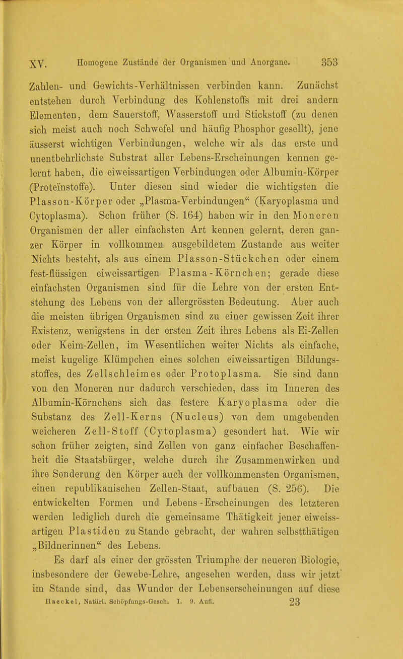 Zahlen- und Gewichts-Verhältnissen verbinden kann. Zunächst entstehen durch Verbindung dos Kohlenstoffs mit drei andern Elementen, dem Sauerstoff, Wasserstoff und Stickstoff (zu denen sich meist auch noch Schwefel und häufig Phosphor gesellt), jene äusserst wichtigen Verbindungen, welche wir als das erste und unentbehrlichste Substrat aller Lebens-Erscheiuungen kennen ge- lernt haben, die eiweissartigen Verbindungen oder Albumin-Körper (Protei'nstoft'e). Unter diesen sind wieder die wichtigsten die Plasson-Körper oder „Plasma-Verbindungen (Karyoplasma und Cytoplasma). Schon früher (S. 164) haben wir in den Moneren Organismen der aller einfachsten Art kennen gelernt, deren gan- zer Körper in vollkommen ausgebildetem Zustande aus weiter Nichts besteht, als aus einem Plasson-Stückchen oder einem fest-flüssigen eiweissartigen Plasma - Körnch en; gerade diese einfachsten Organismen sind für die Lehre von der ersten Ent- stehung des Lebens von der allergrössten Bedeutung. Aber auch die meisten übrigen Organismen sind zu einer gewissen Zeit ihrer Existenz, wenigstens in der ersten Zeit ihres Lebens als Ei-Zellen oder Keim-Zellen, im Wesentlichen weiter Nichts als einfache, meist kugelige Klümpchen eines solchen eiweissartigen Bildungs- stoffes, des Zellschleimes oder Protoplasma. Sie sind dann von den Moneren nur dadurch verschieden, dass im Inneren des Albumin-Körnchens sich das festere Karyoplasma oder die Substanz des Zell-Kerns (Nucleus) von dem umgebenden weicheren Zell-Stoff (Cytoplasma) gesondert hat. Wie wir schon früher zeigten, sind Zellen von ganz einfacher Beschaffen- heit die Staatsbürger, welche durch ihr Zusammenwirken und ihre Sonderung den Körper auch der vollkommensten Organismen, einen republikanischen Zellen-Staat, aufbauen (S. 256). Die entwickelten Formen und Lebens-Erscheinungen des letzteren werden lediglich durch die gemeinsame Thätigkeit jeuer eiweiss- artigen Piastiden zu Stande gebracht, der wahren solbstthätigen „Bildnerinnen des Lebens. Es darf als einer der grössten Triumphe der neueren Biologie, insbesondere der Gewebe-Lehre, angesehen werden, dass wir jetzt im Stande sind, das Wunder der Lebenserscheinungen auf diese Haeckel, NatUrl. Soliüpfungs-Oosoh. I. fl. AuO. 23
