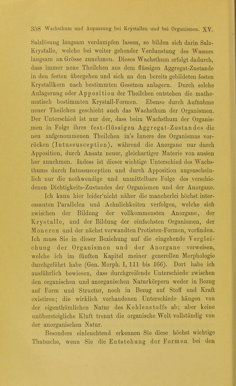 Salzlösung laugsam verdampfen lassen, so bilden sicii darin Salz- Krystallo, welche bei weiter gehender Verdunstung des Wassers laugsam an Grösse zunehmen. Dieses Wachsthum erfolgt dadurch, dass immer neue Theilchen aus dem flüssigen Aggregat-Zustande in den festen übergehen und sich an den bereits gebildeten festen Krystallkern nach bestimmten Gesetzen anlagern. Durch solche Anlagerung oder Apposition der Theilchen entstehen die mathe- matisch bestimmten Krystall-Formen. Ebenso durch Aufnahme neuer Theilchen geschieht auch das Wachsthum der Organismen. Der Unterschied ist nur der, dass beim Wachsthum der Organis- .men in Folge ihres fest-flüssigen Aggregat-Zustandes die neu aufgenommenen Theilchen in's Innere des Organismus vor- rücken (Intussusception), während die Anorgane nur durch Apposition, durch Ansatz neuer, gleichartiger Materie von aussen her zunehmen. Indess ist dieser wichtige Unterschied des Wachs- thums durch Intussusception und durch Apposition augenschein- lich nur die nothwendige und unmittelbare Folge des verschie- denen Dichtigkeits-Zustaudes der Organismen und der Anorgane. Ich kann hier leider'uicht näher die mancherlei höchst inter- essanten Parallelen und Aehnlichkeiten verfolgen, welche sich zwischen der Bildung der vollkommensten Anorgane, der Krystalle, und der Bildung der einfachsten Organismen, der Moneren und der nächst verwandten Protisten-Formen, vorfinden. Ich muss Sie in dieser Beziehung auf die eingehende Verglei- chung der Organismen und der Anorgane verweisen, welche ich im fünften Kapitel meiner generellen Morphologie durchgeführt habe (Gen. Morph. I, III bis 166). Dort habe ich ausführlich bewiesen, dass durchgreifende Unterschiede zwischen den organischen und anorganischen Naturkörperu weder in Bezug auf Form und Structur, noch in Bezug auf Stoff und Kraft existiren; die wirklich vorhandenen Unterschiede hängen von der cigenthümlichen Natur des Kohlenstoffs ab; aber keine unübersteigliche Kluft trennt die organische Welt vollständig von der anorganischen Natur. Besonders einleuchtend erkennen Sie diese höchst wicliligc Thatsache, wenn Sie die Entstehung der Formen bei den
