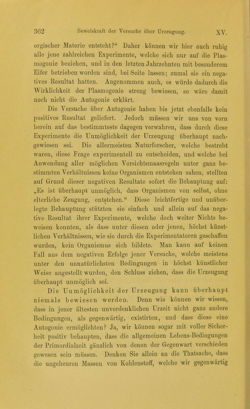 orgischcr Materie entstellt? Daher können wir hier auch ruhig alle jene zahlreichen Experimente, welche sich nur auf die Plas- mogouie beziehen, und in den letzten Jahrzehnten mit besonderem Eifer betrieben worden sind, bei Seite lassen; zumal sie ein nega- tives Resultat hatten. Angenommen auch, es würde dadurch die Wirklichkeit der Plasmogonie streng bewiesen, so wäre damit noch nicht die Autogonie erklärt. Die Versuche über Autogonie haben bis jetzt ebenfalls kein positives Resultat geliefert. Jedoch müssen wir uns von vorn herein auf das bestimmteste dagegen verwahren, dass durch diese Experimente die Unmöglichkeit der Urzeugung überhaupt nach- gewiesen sei. Die allermeisten Naturforscher, welche bestrebt waren, diese Frage experimentell zu entscheiden, und welche bei Anwendung aller möglichen Vorsichtsmaasregeln unter ganz be- stimmten Verhältnissen keine Organismen entstehen sahen, stellten auf Grund dieser negativen Resultate sofort die Behauptung auf: „Es ist überhaupt unmöglich, dass Organismen von selbst, ohne elterliche Zeugung, entstehen. Diese leichtfertige und unüber- legte Behauptung stützten sie einfach und allein auf das nega- tive Resultat ihrer Experimente, welche doch weiter Nichts be- weisen konnten, als dass unter diesen oder jenen, höchst künst- lichen Verhältnissen, wie sie durch die Experimentatoren geschaffen wurden, kein Organismus sich bildete. Man kann auf keinen Fall aus dem negativen Erfolge jener Versuche, welche meistens unter den unnatürlichsten Bedingungen in höchst künstlicher Weise angestellt wurden, den Schluss ziehen, dass die Urzeugung überhaupt unmöglich sei. Die Unmöglichkeit der Urzeugung kann überhaupt niemals bewiesen werden. Denn wie können wir wissen, dass in jener ältesten unvordenklichen Urzeit nicht ganz andere Bedingungen, als gegenwärtig, existirten, und dass diese eine Autogonie ermöglichten? Ja, wir können sogar mit voller Sicher- heit positiv behaupten, dass die allgemeinen Lebens-Bedingungen der Primordialzeit gänzlich von denen der Gegenwart verschieden gewesen sein müssen. Denken Sie allein an die Thatsache, dass die ungeheuren Massen von Kohlenstoff, welche wir gegenwärtig