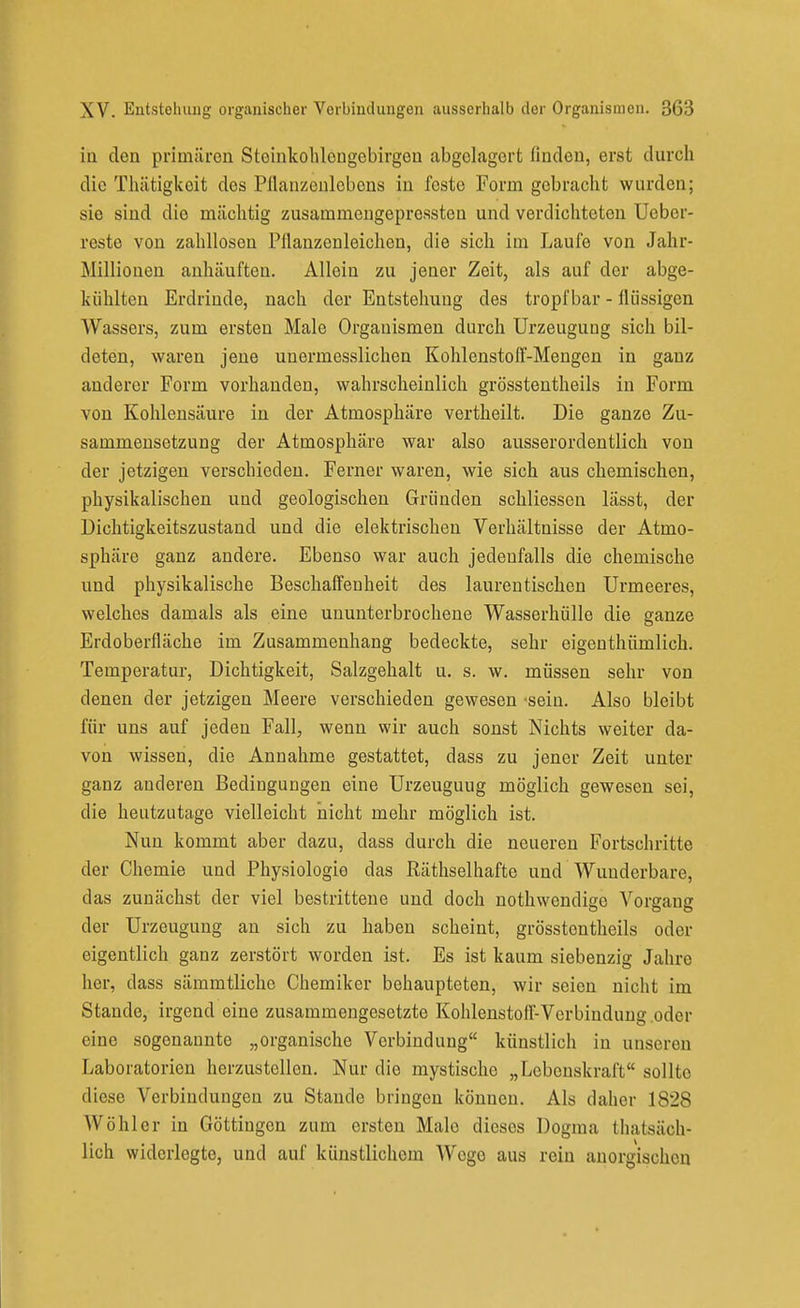 in den primären Stoinkohlongebirgon abgelagert finden, erst durch die Thätigkeit des Pflanzenlobens in feste Form gebracht wurden; sie sind die mächtig zusammeugepressten und verdichteten Ueber- reste von zahllosen Püanzonleichen, die sich im Laufe von Jahr- Millionen anhäuften. Allein zu jener Zeit, als auf der abge- kühlten Erdrinde, nach der Entstehung des tropfbar - flüssigen Wassers, zum ersten Male Organismen durch Urzeugung sich bil- deten, waren jene unermesslichen Kohlenstoff-Mengen in ganz anderer Form vorhanden, wahrscheinlich grösstentheils in Form von Kohlensäure in der Atmosphäre vertheilt. Die ganze Zu- sammensetzung der Atmosphäre war also ausserordentlich von der jetzigen verschieden. Ferner waren, wie sich aus chemischen, physikalischen und geologischen Gründen schliesscn lässt, der Dichtigkeitszustand und die elektrischen Verhältnisse der Atmo- sphäre ganz andere. Ebenso war auch jedenfalls die chemische und physikalische Beschaffenheit des laurentischen Urmeeres, welches damals als eine ununterbrochene Wasserhülle die ganze Erdoberfläche im Zusammenhang bedeckte, sehr eigenthümlich. Temperatur, Dichtigkeit, Salzgehalt u. s. w. müssen sehr von denen der jetzigen Meere verschieden gewesen -sein. Also bleibt für uns auf jeden Fall, wenn wir auch sonst Nichts weiter da- von wissen, die Annahme gestattet, dass zu jener Zeit unter ganz anderen Bedingungen eine Urzeugung möglich gewesen sei, die heutzutage vielleicht nicht mehr möglich ist. Nun kommt aber dazu, dass durch die neueren Fortschritte der Chemie und Physiologie das Räthselhafte und Wunderbare, das zunächst der viel bestrittene und doch nothwendige Vorgang der Urzeugung au sich zu haben scheint, grösstentheils oder eigentlich ganz zerstört worden ist. Es ist kaum siebenzig Jahre her, dass sämmtliche Chemiker behaupteten, wir seien nicht im Stande, irgend eine zusammengesetzte Kohlenstoff-Verbindung oder eine sogenannte „organische Verbindung künstlich in unseren Laboratorien herzustellen. Nur die mystische „Lebenskraft sollte diese Verbindungen zu Stande bringen können. Als daher 1828 Wohl er in Göttingen zum ersten Male dieses Dogma thatsäch- lich widerlegte, und auf künstlichem AVego aus rein auorgischou