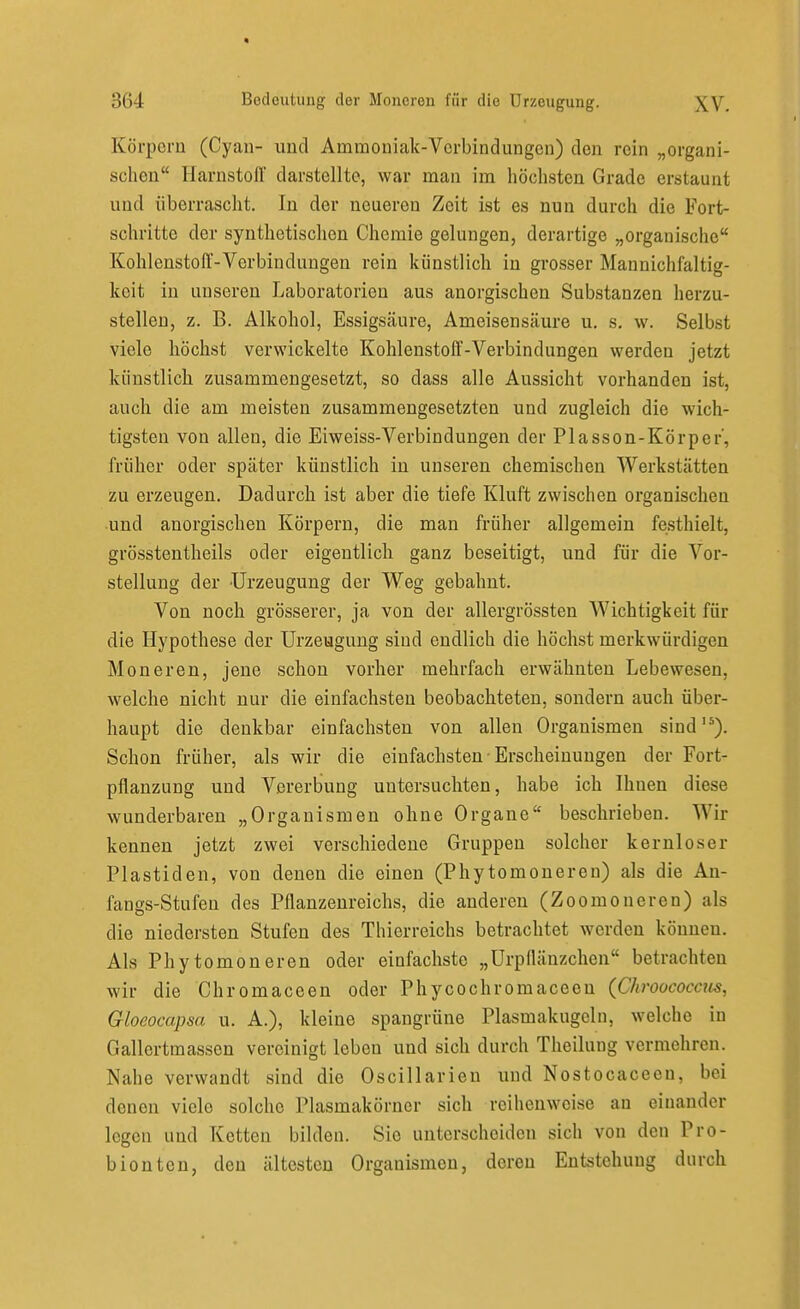 Körpern (Cyan- und Ammoniak-Verbindungen) den rein „organi- schen Harnstoff darstellte, war man im höchsten Grade erstaunt und überrascht. In der neueren Zeit ist es nun durch die Fort- schritte der synthetischen Chemie gelungen, derartige „organische Kohlenstoff-Verbindungen rein künstlich in grosser Maunichfaltig- keit in unseren Laboratorien aus anorgischen Substanzen herzu- stellen, z. B. Alkohol, Essigsäure, Ameisensäure u. s. w. Selbst viele höchst verwickelte Kohlenstoff-Verbindungen werden jetzt künstlicb zusammengesetzt, so dass alle Aussicht vorhanden ist, auch die am meisten zusammengesetzten und zugleich die wich- tigsten von allen, die Eiweiss-Verbindungen der Plasson-Körper', früher oder später künstlich in unseren chemischen Werkstätten zu erzeugen. Dadurch ist aber die tiefe Kluft zwischen organischen •und anorgischen Körpern, die man früher allgemein festhielt, grösstentheils oder eigentlich ganz beseitigt, und für die Vor- stellung der Urzeugung der W^eg gebahnt. Von noch grösserer, ja von der allergrössten Wichtigkeit für die Hypothese der Urzeugung sind endlich die höchst merkwürdigen Moneren, jene schon vorher mehrfach erwähnten Lebewesen, welche nicht nur die einfachsten beobachteten, sondern auch über- haupt die denkbar einfachsten von allen Organismen sind'*). Schon früher, als wir die einfachsten ■ Erscheinungen der Fort- pflanzung und Vererbung untersuchten, habe ich Ihnen diese wunderbaren „Organismen ohne Organe beschrieben. Wir kennen jetzt zwei verschiedene Gruppen solcher kernloser Piastiden, von denen die einen (Phytomoneren) als die An- fangs-Stufen des Pflanzenreichs, die anderen (Zoomoneren) als die niedersten Stufen des Thierreichs betrachtet werden können. Als Phy tomoneren oder einfachste „Urpflänzchen betrachten wir die Chromaceen oder Phycochromaceeu (Chroococcus, Gloeocapsa u. A.), kleine spangrüne Plasmakugeln, welche in Gallertmassen vereinigt leben und sich durch Theilung vermehren. Nahe verwandt sind die Oscillarien und Nostocaceen, bei denen viele solche Plasmakörner sich reihenweise an einander legen und Kotten bilden. Sie unterscheiden sich von den Pro- bionten, den ältesten Organismen, deren Entstehung durch