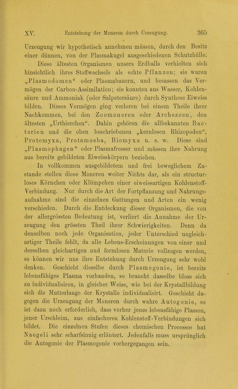 Urzeugung wir hypothetisch aunohmeu müssou, durch den Besitz einer dünneu, von der Plasmakugel ausgeschiedenen Schutzhülle. Diese ältesten Organismen unsers Erdballs verhielten sich hinsichtlich ihres Stoffwechsels als echte Pflanzen; sie waren „Piasmodomen oder Plasmabauern, und besassen das Ver- mögen der Carbon-Assimilation ; sie konnten aus Wasser, Kohlen- säure und Ammoniak (oder Salpetersäure) durch Synthese Eiweiss bilden. Dieses Vermögen ging verloren bei einem Theile ihrer Nachkommen, bei den Zoomoneren oder Archezoen, den ältesten „ürthierchen. Dahin gehören die allbekannten Bac- terien und die oben beschriebenen „kernlosen Rhizopodeu, Protomyxa, Protamoeba, Biomyxa u. s. w. Diese sind „Plasmophagen oder Plasmafresser und müssen ihre Nahrung aus bereits gebildeten Eiweisskörperu beziehen. In vollkommen ausgebildetem und frei beweglichem Zu- stande stellen diese Moneren weiter Nichts dar, als ein structur- loses Körnchen oder Klümpchen einer eiweissartigen Kohlenstoff- Verbindung. Nur durch die Art der Fortpflanzung und Nahrungs- aufnahme sind die einzelnen Gattungen und Arten ein wenig verschieden. Durch die Entdeckung dieser Organismen, die von der allergrössten Bedeutung ist, verliert die Annahme der Ur- zeugung den grössten Theil ihrer Schwierigkeiten. Denn da denselben noch jede Organisation, jeder Unterschied ungleich- artiger Theile fehlt, da alle Lebens-Erscheinungen von einer. und derselben gleichartigen und formlosen Materie vollzogen werden, so können wir uns ihre Entstehung durch Urzeugung sehr wohl denken. Geschieht dieselbe durch Plasmogonie, ist bereits lebensfähiges Plasma vorhanden, so braucht dasselbe bloss sich zu individualisiren, in gleicher Weise, wie bei der Krystallbilduug sich die Mutterlauge der Krystalle individualisirt. Geschieht da- gegen die Urzeugung der Moneren durch wahre Autogonie, so ist dazu noch erforderlich, dass vorher jenes lebensfähige Plasson, jener Urschleim, aus einfacheren Kohlenstoff-Verbindungen sich bildet. Die einzelnen Stufen dieses chemischen Processes hat Naegeli sehr scharfsinnig erläutert. Jedenfalls muss ursprünglich die Autogonie der Plasmogonie vorhergegangen sein.