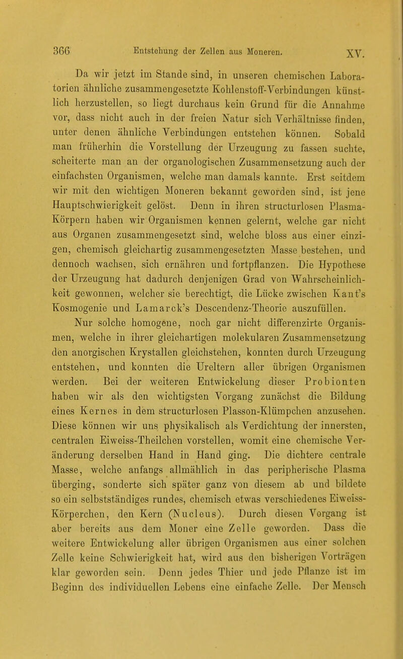 Da wir jetzt im Stande sind, in unseren cliemi,schen Labora- torien ähnliche zusammengesetzte Kohlenstoff-Verbindungen künst- lich herzustellen, so liegt durchaus kein Grund für die Annahme vor, dass nicht auch in der freien Natur sich Verhältnisse finden, unter denen ähnliche Verbindungen entstehen können. Sobald man früherhiu die Vorstellung der Urzeugung zu fassen suchte, scheiterte man an der organologischen Zusammensetzung auch der einfachsten Organismen, welche man damals kannte. Erst seitdem wir mit den wichtigen Moneren bekannt geworden sind, ist jene Hauptschwierigkeit gelöst. Denn in ihren structurlosen Plasma- Körpern haben wir Organismen kennen gelernt, welche gar nicht aus Organen zusammengesetzt sind, welche bloss aus einer einzi- gen, chemisch gleichartig zusammengesetzten Masse bestehen, und dennoch wachsen, sich ernähren und fortpflanzen. Die Hypothese der Urzeugung hat dadurch denjenigen Grad von Wahrscheinlich- keit gewonnen, welcher sie berechtigt, die Lücke zwischen Kant's Kosmogenie und Lamarck's Descendenz-Theorie auszufüllen. Nur solche homogene, noch gar nicht differenzirte Organis- men, welche in ihrer gleichartigen molekularen Zusammensetzung den anorgischen Krystallen gleichstehen, konnten durch Urzeugung entstehen, und konnten die Ureltern aller übrigen Organismen werden. Bei der weiteren Entwickelung dieser Probionten haben wir als den wichtigsten Vorgang zunächst die Bildung eines Kernes in dem structurlosen Plasson-Klümpchen anzusehen. Diese können wir uns physikalisch als Verdichtung der innersten, centralen Eiweiss-Theilchen vorstellen, womit eine chemische Ver- änderung derselben Hand in Hand ging. Die dichtere centrale Masse, welche anfangs allmählich in das peripherische Plasma überging, sonderte sich später ganz von diesem ab und bildete so ein selbstständiges rundes, chemisch etwas verschiedenes Eiweiss- Körperchen, den Kern (Nucleus). Durch diesen Vorgang ist aber bereits aus dem Moner eine Zelle geworden. Dass die weitere Entwickelung aller übrigen Organismen aus einer solchen Zelle keine Schwierigkeit hat, wird aus den bisherigen Vorträgen klar geworden sein. Denn jedes Thier und jede Pflanze ist im Beginn des individuellen Lebens eine einfache Zelle. Der Mensch