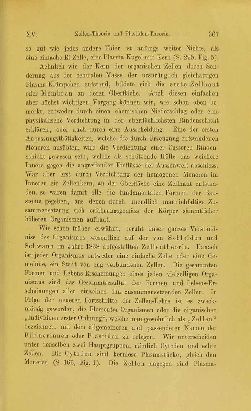 so gut wie jedes andere Thier ist anfangs weiter Nichts, als eine einfache Ei-Zelle, eine Plasma-Kugel mit Kern (S. 295, Fig. 5). Aehnlich wie der Kern der organischen Zellen durch Son- derung aus der centralen Masse der ursprünglich gleichartigen Plasma-Klümpchen entstand, bildete sich die erste Zellhaut oder Membran an deren Oberfläche. Auch diesen einfachen aber höchst wichtigen Vorgang können wir, wie schon oben be- merkt, entweder durch einen chemischen Niederschlag oder eine physikalische Verdichtung in der oberflächlichsten Rindenschicht erklären, oder auch durch eine Ausscheidung. Eine der ersten Anpassungsthätigkeiten, welche die durch Urzeugung entstandenen Moneren ausübten, wird die Verdichtung einer äusseren Rinden- schicht gewesen sein, welche als schützende Hülle das weichere Innere gegen die angreifenden Einflüsse der Aussenwelt abschloss. War aber erst durch Verdichtung der homogenen Moneren im Inneren ein Zellenkern, an der Oberfläche eine Zellhaut entstan- den, so waren damit alle die fundamentalen Formen der Bau- steine gegeben, aus denen durch unendlich mannichfaltige Zu- sammensetzung sich erfahrungsgemäss der Körper sämmtlicher höheren Organismen aufbaut. Wie schon früher erwähnt, beruht unser ganzes Verständ- niss des Organismus wesentlich auf der von Schleiden und Schwann im Jahre 1838 aufgestellten Zellentheorie. Danach ist jeder Organismus entweder eine einfache Zelle oder eine Ge- meinde, ein Staat von eng verbundenen Zellen. Die gesammten Formen und Lebens-Erscheinungen eines jeden vielzelligen Orga- nismus sind das Gesammtresultat der Formen und Lebens-Er- scheinungen aller einzelnen ihn zusammensetzenden Zellen. In Folge der neueren Fortschritte der Zellen-Lehre ist es zweck- mässig geworden, die Elementar-Organismen oder die organischen „Individuen erster Ordnung, welche man gewöhnlich als „Zellen bezeichnet, mit dem allgemeineren und passenderen Namen der Bildnerinnen oder Piastiden zu belegen. Wir unterscheiden unter denselben zwei Hauptgruppen, nämlich Cytoden und echte Zellen. Die Cytoden sind kernlose Plasmastücke, gleich den Moneren (S. 166, Fig. 1). Die Zellen dagegen sind Plasma-