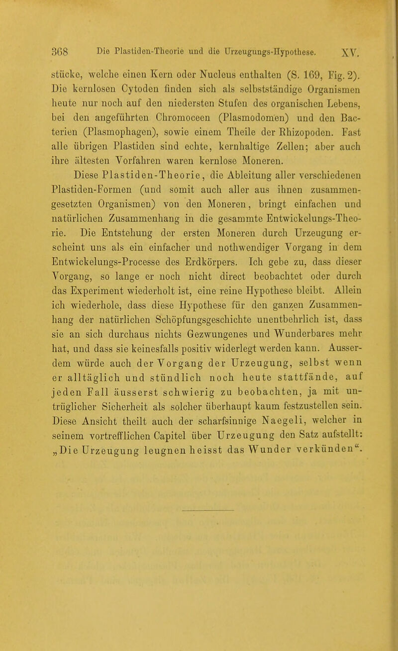 stücke, welche einen Kern oder Nucleus enthalten (S. 169, Fig. 2). Die kernlosen Cytoden finden sich als selbstständige Organismen heute nur noch auf den niedersten Stufen des organischen Lebens, bei den angeführten Chromoceen (Plasmodomen) und den Bac- terien (Plasmophagen), sowie einem Theile der Rhizopoden. Fast alle übrigen Piastiden sind echte, kernhaltige Zellen; aber auch ihre ältesten Vorfahren waren kernlose Moneren. Diese Plastiden-Theorie, die Ableitung aller verschiedenen Plastiden-Formen (und somit auch aller aus ihnen zusammen- gesetzten Organismen) von den Moneren, bringt einfachen und natürlichen Zusammenhang in die gesammte Entwickelungs-Theo- rie. Die Entstehung der ersten Moneren durch Urzeugung er- scheint uns als ein einfacher und nothwendiger Vorgang in dem Entwickelungs-Processe des Erdkörpers. Ich gebe zu, dass dieser Vorgang, so lange er noch nicht direct beobachtet oder durch das Experiment wiederholt ist, eine reine Hypothese bleibt. Allein ich wiederhole, dass diese Hypothese für den ganzen Zusammen- hang der natürlichen Schöpfungsgeschichte unentbehrlich ist, dass sie an sich durchaus nichts Gezwungenes und Wunderbares mehr hat, und dass sie keinesfalls positiv widerlegt werden kann. Ausser- dem würde auch der Vorgang der Urzeugung, selbst wenn er alltäglich und stündlich noch heute stattfände, auf jeden Fall äusserst schwierig zu beobachten, ja mit un- trüglicher Sicherheit als solcher überhaupt kaum festzustellen sein. Diese Ansicht theilt auch der scharfsinnige Naegeli, welcher in seinem vortrefflichen Capitel über Urzeugung den Satz aufstellt: „Die Urzeugung leugnen heisst das Wunder verkünden.