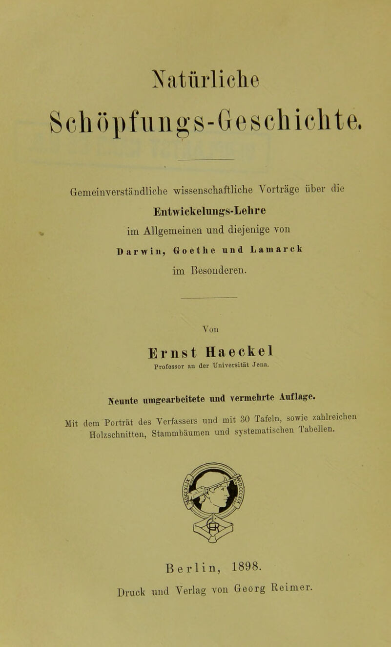 Schöpfungs-Geschichte. Gemeinverständliche wissenschaftliche Vorträge über die Entwickelungs-L ehre im Allgemeinen und diejenige von Darwin, Goethe und Laniarck im Besonderen. Von Ernst Haeckel Professor an der Universität Jena. Neunte umgearbeitete und vermehrte Auflage. Mit dem Porträt des Verfassers und mit 30 Tafeln, sowie zahlreichen Holzschnitten, Stammbäumen und systematischen Tabellen. Berlin, 1898. Druck und Verlag von Georg Reimer.