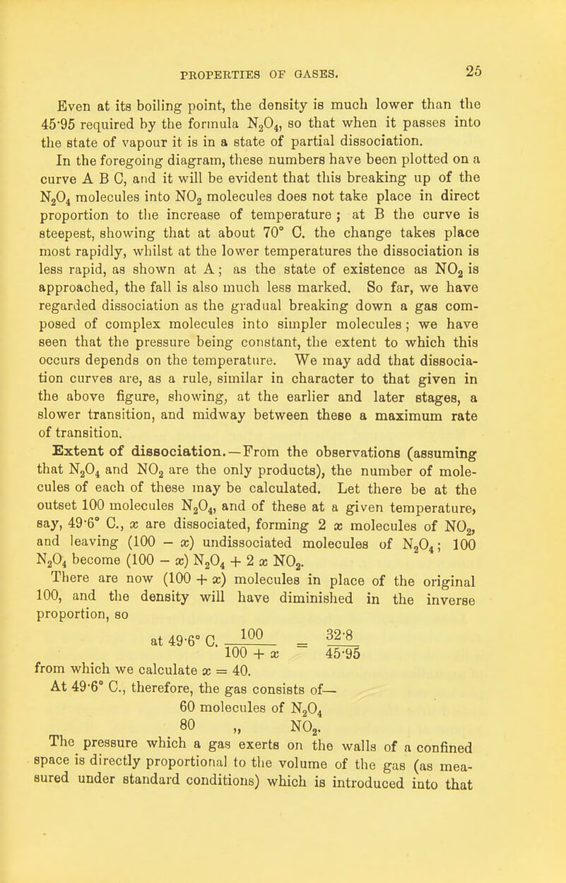 26 Even at its boiling point, the density is much lower than the 46*95 required by the formula N2O4, so that when it passes into the state of vapour it is in a state of partial dissociation. In the foregoing diagram, these numbers have been plotted on a curve ABC, and it will be evident that this breaking up of the N2O4 molecules into NOj molecules does not take place in direct proportion to the increase of temperature ; at B the curve is steepest, showing that at about 70° C. the change takes place most rapidly, whilst at the lower temperatures the dissociation is less rapid, as shown at A; as the state of existence as NO2 is approached, the fall is also much less marked. So far, we have regarded dissociation as the gradual breaking down a gas com- posed of complex molecules into simpler molecules; we have seen that the pressure being constant, the extent to which this occurs depends on the temperature. We may add that dissocia- tion curves are, as a rule, similar in character to that given in the above figure, showing, at the earlier and later stages, a slower transition, and midway between these a maximum rate of transition. Extent of dissociation.—From the observations (assuming that N2O4 and NOj are the only products), the number of mole- cules of each of these may be calculated. Let there be at the outset 100 molecules N2O4, and of these at a given temperature, say, 49-6° C, x are dissociated, forming 2 x molecules of NOg, and leaving (100 - x) undissociated molecules of N2O4; 100 N2O4 become (100 - x) NjO^ + 2 a; NOg. There are now (100 + x) molecules in place of the original 100, and the density will have diminished in the inverse proportion, so at 49-6° C. - 32:1 100 + X 45-95 from which we calculate x = 40. At 49-6° C, therefore, the gas consists of— 60 molecules of N2O4 80 „ NO2. The pressure which a gas exerts on the walls of a confined space is directly proportional to the volume of the gas (as mea- sured under standard conditions) which is introduced into that