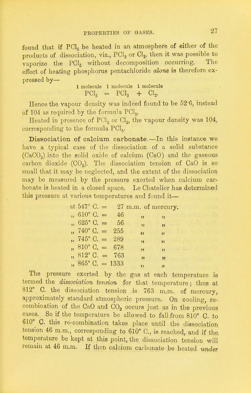 found that if PClg be heated in an atmosphere of eitlier of the products of dissociation, viz., PCI3 or Clg, then it was possible to vaporize the PCI5 without decomposition occurring. The effect of heating phosphorus pentachloride alone is therefore ex- pressed by— 1 molecule 1 molecule 1 molecule PGlg = PCI3 + CI2. Hence the vapour density was indeed found to be 52'6, instead of 104 as required by the formula PCI5. Heated in presence of PCI3 or Gig, the vapour density was 104, corresponding to the formula PCI5. Dissociation of calcium carbonate.—In this instance we have a typical case of the dissociation of a solid substance (CaCOj) into the solid oxide of calcium (CaO) and the gaseous carbon dioxide (COj). The dissociation tension of CaO is so small that it may be neglected, and the extent of the dissociation may be measured by the pressure exerted when calcium car- bonate is heated in a closed space. Le Chatelier has determined this pressure at various temperatures and found it— at 547° C. 27 m.m. of mercury, „ 610° C. 46 )) )> „ 625° C. 56 )» „ 740° C. 255 » „ 745° C. 289 »> „ 810° C. 678 » » „ 812° C. 763 „ 865° 0. 1333 ») » The pressure exerted by the gas at each temperature is termed the dissociation tension for that temperature; thus at 812° 0. the dissociation tension is 763 m.m. of mercury, approximately standard atmospheric pressure. On cooling, re- combination of the CaO and COg occurs just as in the previous cases. So if the temperature be allowed to fall from 810° C. to 610° C. this re-combination takes place until the dissociation tension 46 m.m., corresponding to 610° C, is reached, and if the. temperature be kept at this point, tliQ dissociation tension will remain at 46 m.m. If then calcium caibonate be heated under